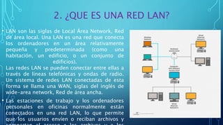 2. ¿QUE ES UNA RED LAN?
• LAN son las siglas de Local Área Network, Red
de área local. Una LAN es una red que conecta
los ordenadores en un área relativamente
pequeña y predeterminada (como una
habitación, un edificio, o un conjunto de
edificios).
Las redes LAN se pueden conectar entre ellas a
través de líneas telefónicas y ondas de radio.
Un sistema de redes LAN conectadas de esta
forma se llama una WAN, siglas del inglés de
wide-area network, Red de área ancha.
• Las estaciones de trabajo y los ordenadores
personales en oficinas normalmente están
conectados en una red LAN, lo que permite
que los usuarios envíen o reciban archivos y
 