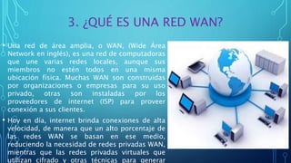 3. ¿QUÉ ES UNA RED WAN?
• Una red de área amplia, o WAN, (Wide Área
Network en inglés), es una red de computadoras
que une varias redes locales, aunque sus
miembros no estén todos en una misma
ubicación física. Muchas WAN son construidas
por organizaciones o empresas para su uso
privado, otras son instaladas por los
proveedores de internet (ISP) para proveer
conexión a sus clientes.
• Hoy en día, internet brinda conexiones de alta
velocidad, de manera que un alto porcentaje de
las redes WAN se basan en ese medio,
reduciendo la necesidad de redes privadas WAN,
mientras que las redes privadas virtuales que
utilizan cifrado y otras técnicas para generar
 