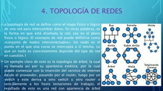 4. TOPOLOGÍA DE REDES
• a topología de red se define como el mapa físico o lógico
de una red para intercambiar datos. En otras palabras, es
la forma en que está diseñada la red, sea en el plano
físico o lógico. El concepto de red puede definirse como
«conjunto de nodos interconectados». Un nodo es el
punto en el que una curva se intercepta a sí misma. Lo
que un nodo es concretamente depende del tipo de red
en cuestión.1
• Un ejemplo claro de esto es la topología de árbol, la cual
es llamada así por su apariencia estética, por la cual
puede comenzar con la inserción del servicio de internet
desde el proveedor, pasando por el router, luego por un
switch y este deriva a otro switch u otro router o
sencillamente a los hosts (estaciones de trabajo), el
resultado de esto es una red con apariencia de árbol
 