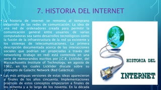 7. HISTORIA DEL INTERNET
• La historia de internet se remonta al temprano
desarrollo de las redes de comunicación. La idea de
una red de ordenadores creada para permitir la
comunicación general entre usuarios de varias
computadoras sea tanto desarrollos tecnológicos como
la fusión de la infraestructura de la red ya existente y
los sistemas de telecomunicaciones. La primera
descripción documentada acerca de las interacciones
sociales que podrían ser propiciadas a través del
networking (trabajo en red) está contenida en una
serie de memorandos escritos por J.C.R. Licklider, del
Massachusetts Institute of Technology, en agosto de
1962, en los cuales Licklider discute sobre su
concepto de Galactic Network (Red Galáctica).
• Las más antiguas versiones de estas ideas aparecieron
a finales de los años cincuenta. Implementaciones
prácticas de estos conceptos empezaron a finales de
los ochenta y a lo largo de los noventa. En la década
 
