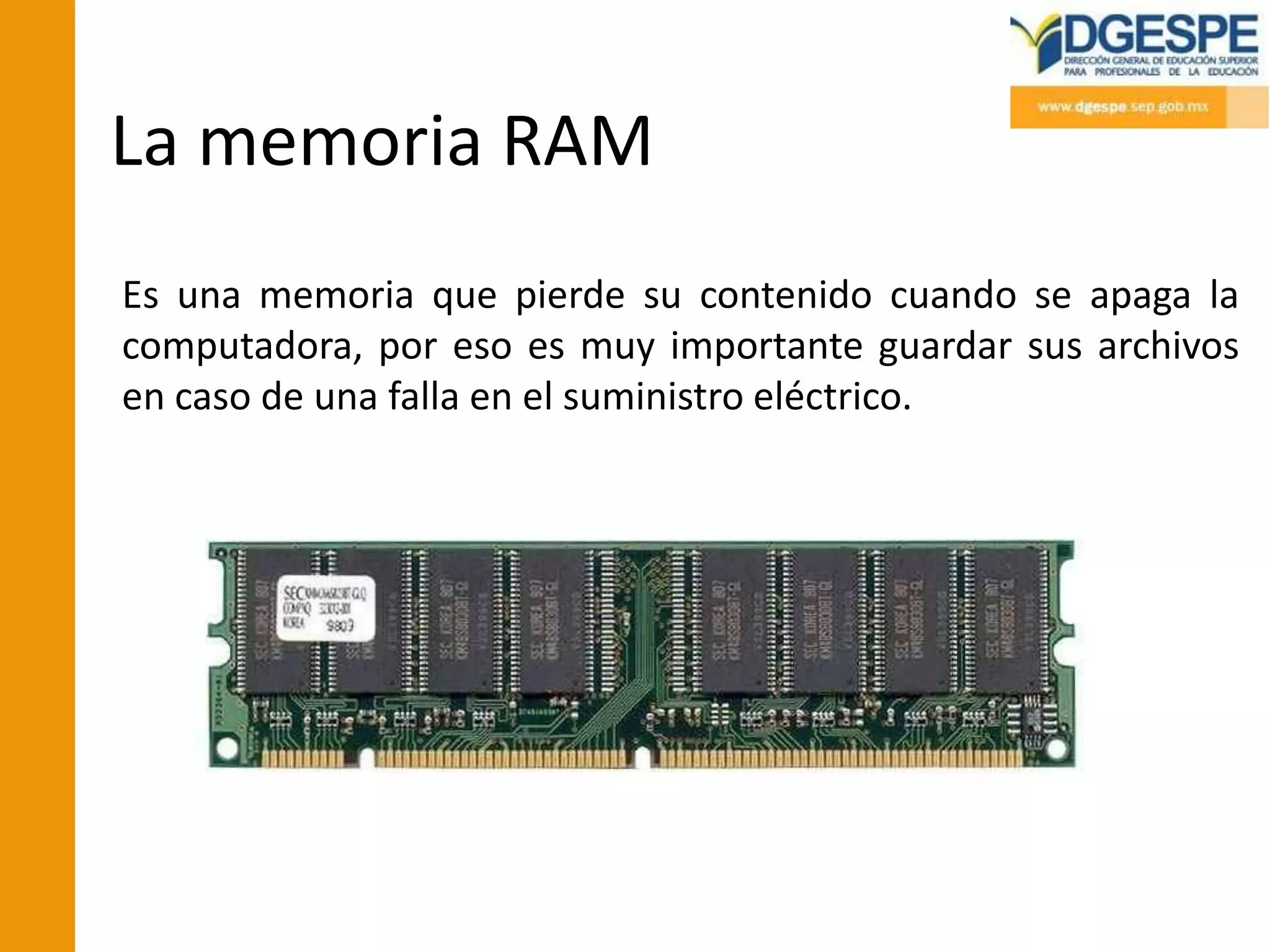 La memoria RAM
Es una memoria que pierde su contenido cuando se apaga la
computadora, por eso es muy importante guardar sus archivos
en caso de una falla en el suministro eléctrico.
 