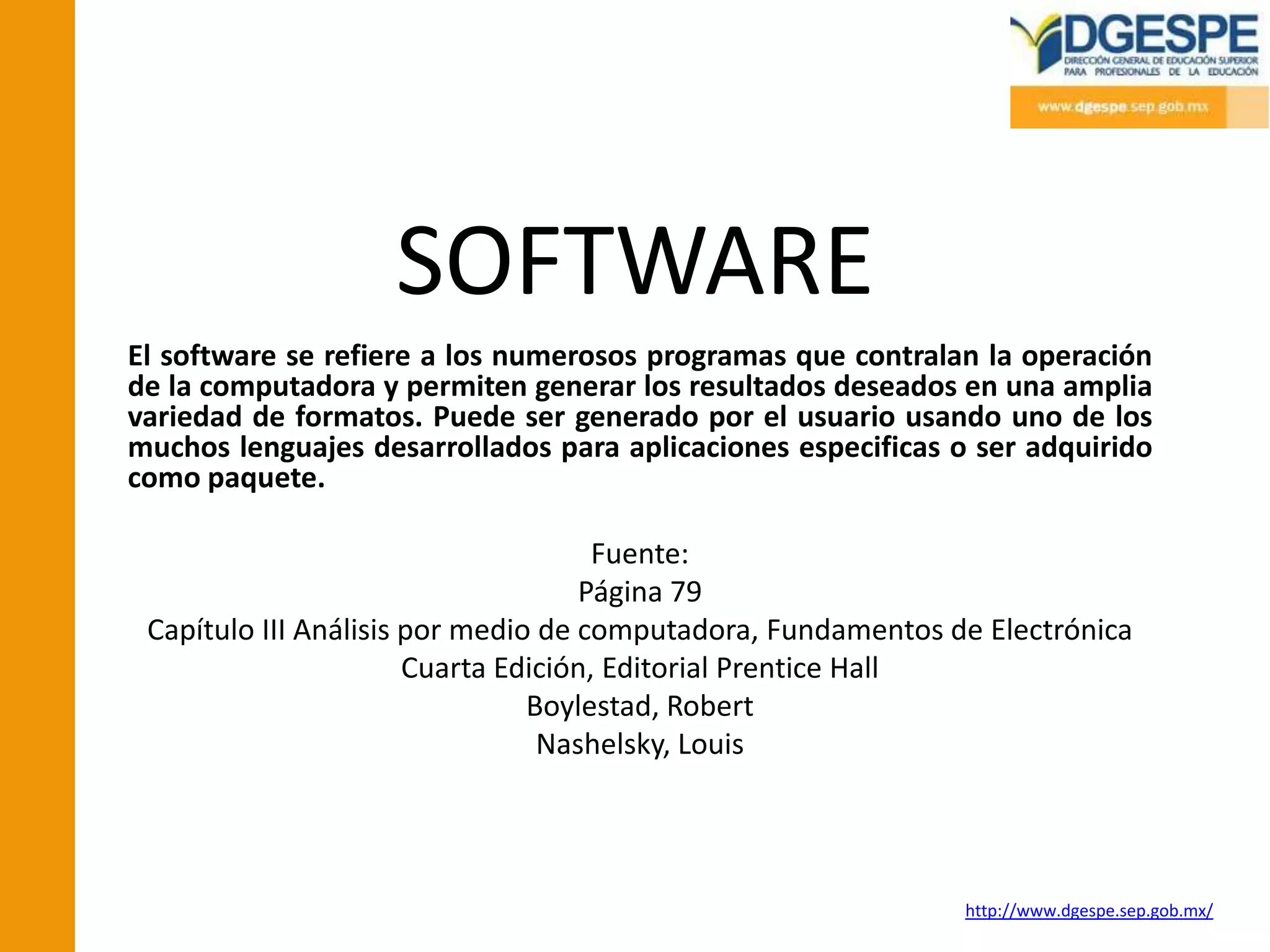 SOFTWARE
El software se refiere a los numerosos programas que contralan la operación
de la computadora y permiten generar los resultados deseados en una amplia
variedad de formatos. Puede ser generado por el usuario usando uno de los
muchos lenguajes desarrollados para aplicaciones especificas o ser adquirido
como paquete.

                                      Fuente:
                                    Página 79
 Capítulo III Análisis por medio de computadora, Fundamentos de Electrónica
                       Cuarta Edición, Editorial Prentice Hall
                                Boylestad, Robert
                                 Nashelsky, Louis




                                                              http://www.dgespe.sep.gob.mx/
 