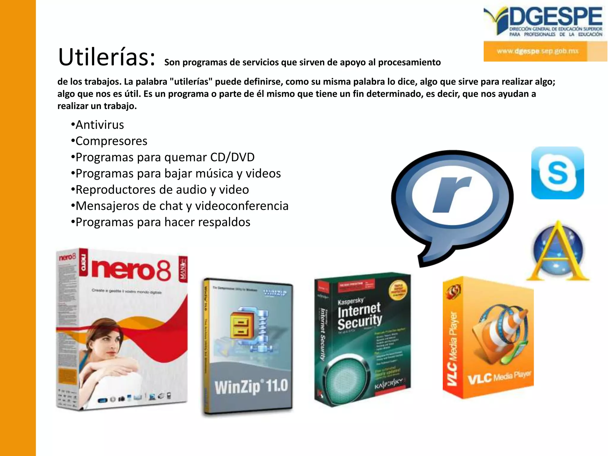 Utilerías:                Son programas de servicios que sirven de apoyo al procesamiento
de los trabajos. La palabra "utilerías" puede definirse, como su misma palabra lo dice, algo que sirve para realizar algo;
algo que nos es útil. Es un programa o parte de él mismo que tiene un fin determinado, es decir, que nos ayudan a
realizar un trabajo.
   •Antivirus
   •Compresores
   •Programas para quemar CD/DVD
   •Programas para bajar música y videos
   •Reproductores de audio y video
   •Mensajeros de chat y videoconferencia
   •Programas para hacer respaldos
 