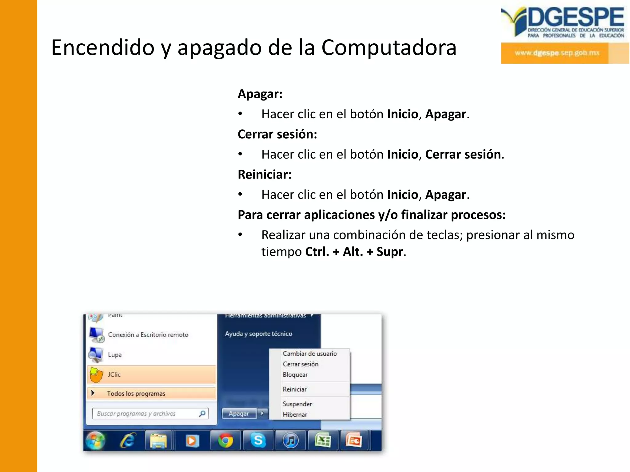 Encendido y apagado de la Computadora
                 Apagar:
                 • Hacer clic en el botón Inicio, Apagar.
                 Cerrar sesión:
                 • Hacer clic en el botón Inicio, Cerrar sesión.
                 Reiniciar:
                 • Hacer clic en el botón Inicio, Apagar.
                 Para cerrar aplicaciones y/o finalizar procesos:
                 • Realizar una combinación de teclas; presionar al mismo
                     tiempo Ctrl. + Alt. + Supr.
 