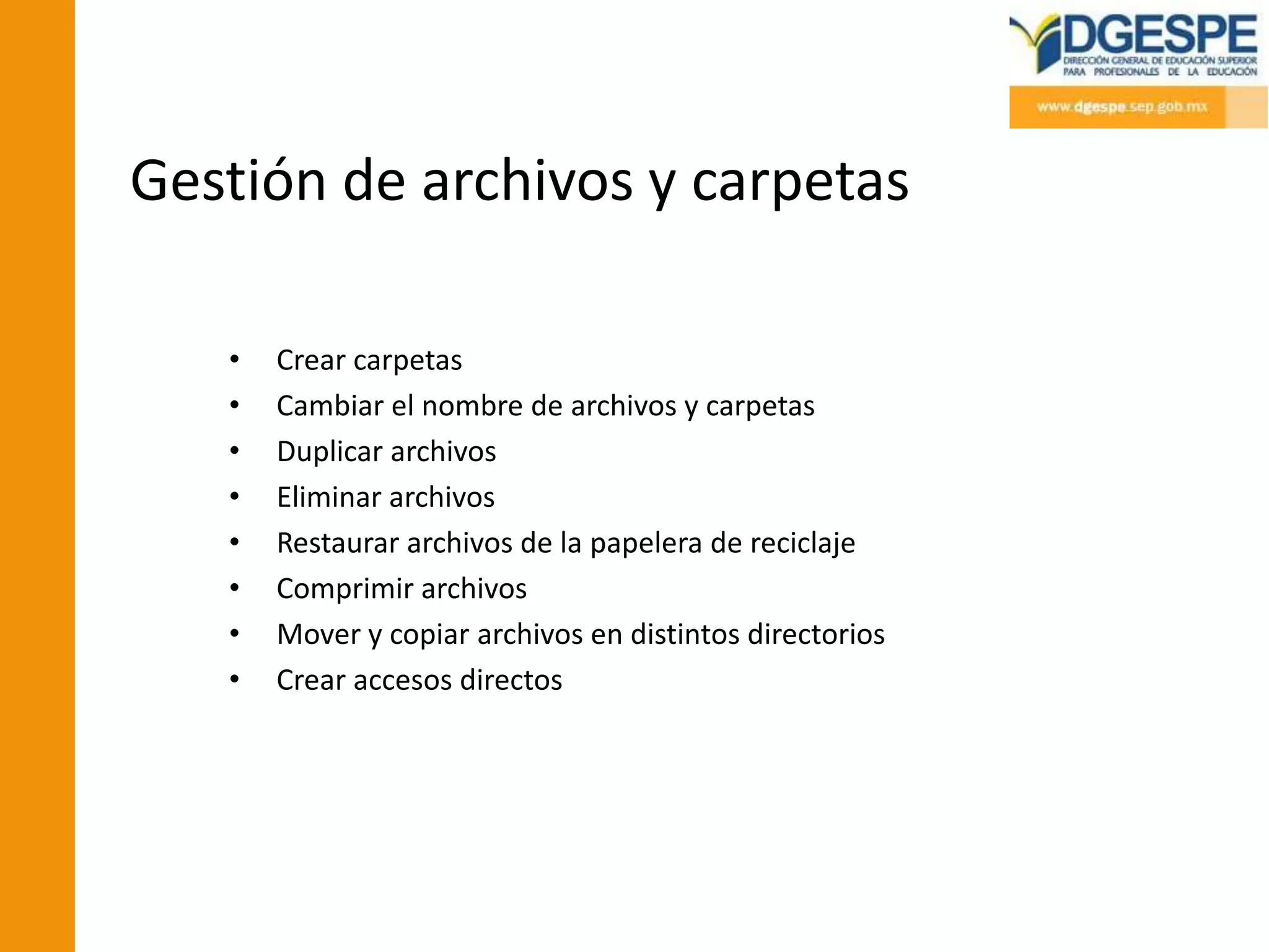 Gestión de archivos y carpetas

   •   Crear carpetas
   •   Cambiar el nombre de archivos y carpetas
   •   Duplicar archivos
   •   Eliminar archivos
   •   Restaurar archivos de la papelera de reciclaje
   •   Comprimir archivos
   •   Mover y copiar archivos en distintos directorios
   •   Crear accesos directos
 