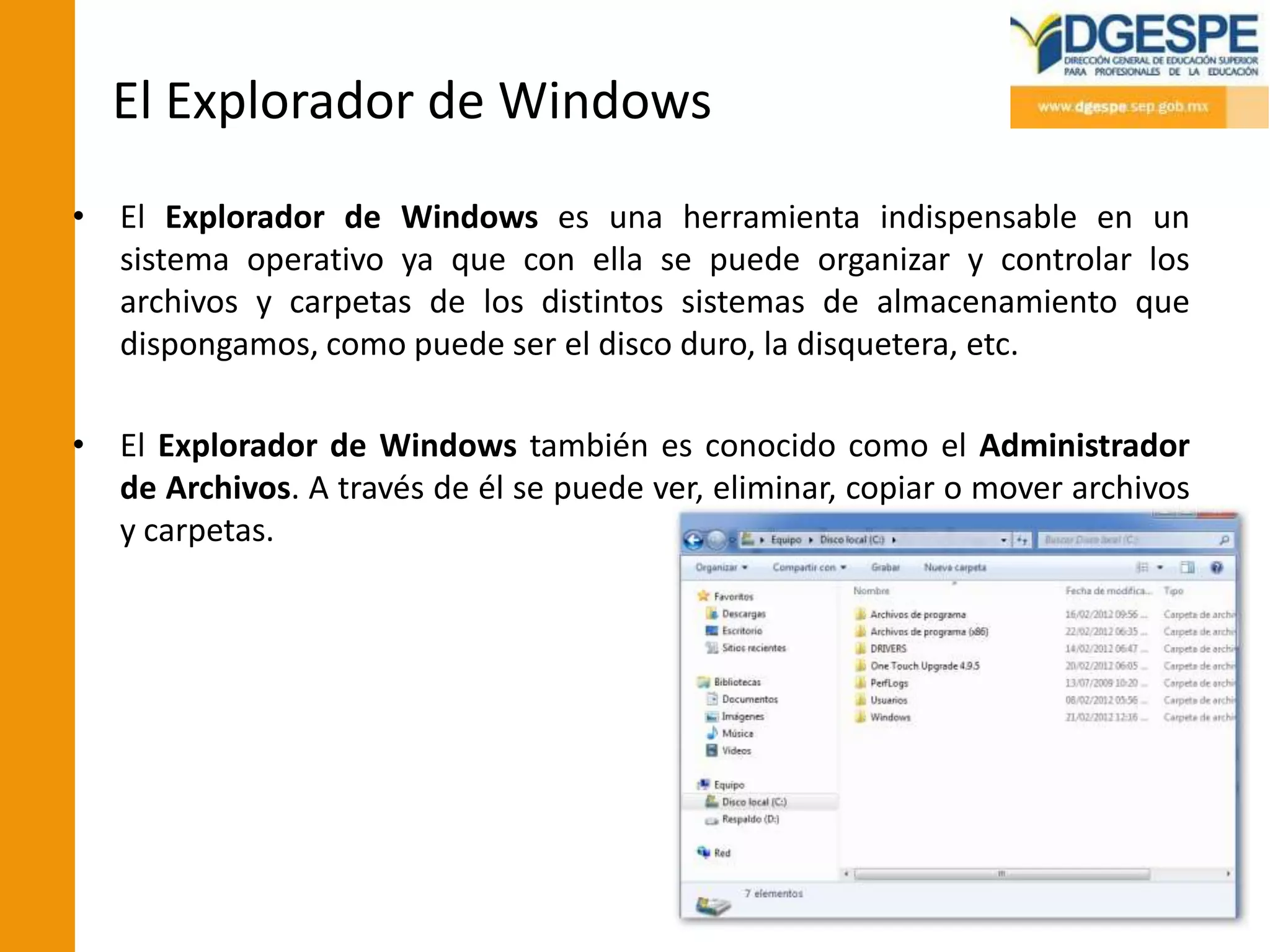 El Explorador de Windows
• El Explorador de Windows es una herramienta indispensable en un
  sistema operativo ya que con ella se puede organizar y controlar los
  archivos y carpetas de los distintos sistemas de almacenamiento que
  dispongamos, como puede ser el disco duro, la disquetera, etc.

• El Explorador de Windows también es conocido como el Administrador
  de Archivos. A través de él se puede ver, eliminar, copiar o mover archivos
  y carpetas.
 