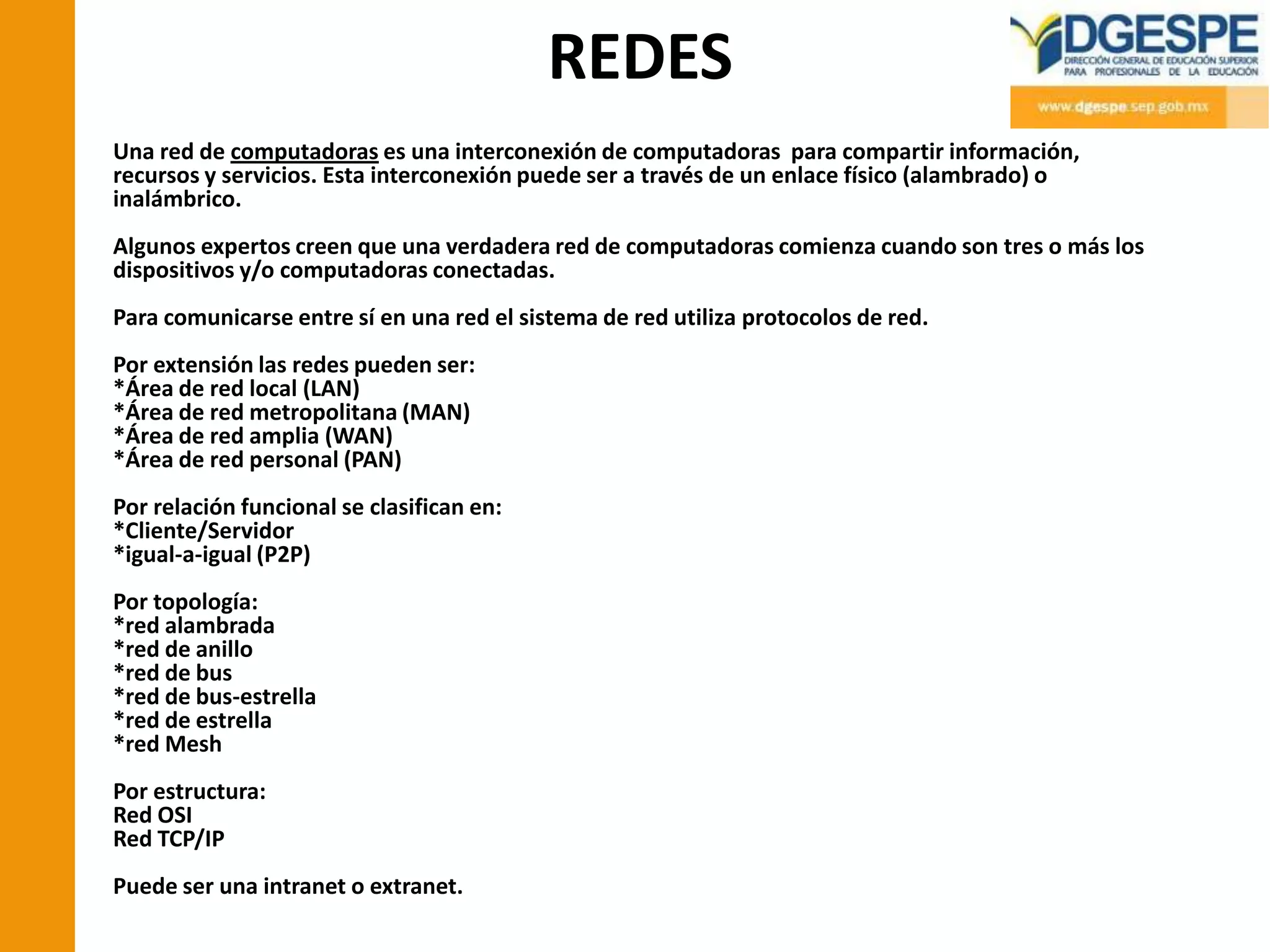 REDES
Una red de computadoras es una interconexión de computadoras para compartir información,
recursos y servicios. Esta interconexión puede ser a través de un enlace físico (alambrado) o
inalámbrico.
Algunos expertos creen que una verdadera red de computadoras comienza cuando son tres o más los
dispositivos y/o computadoras conectadas.
Para comunicarse entre sí en una red el sistema de red utiliza protocolos de red.
Por extensión las redes pueden ser:
*Área de red local (LAN)
*Área de red metropolitana (MAN)
*Área de red amplia (WAN)
*Área de red personal (PAN)
Por relación funcional se clasifican en:
*Cliente/Servidor
*igual-a-igual (P2P)
Por topología:
*red alambrada
*red de anillo
*red de bus
*red de bus-estrella
*red de estrella
*red Mesh
Por estructura:
Red OSI
Red TCP/IP
Puede ser una intranet o extranet.
 