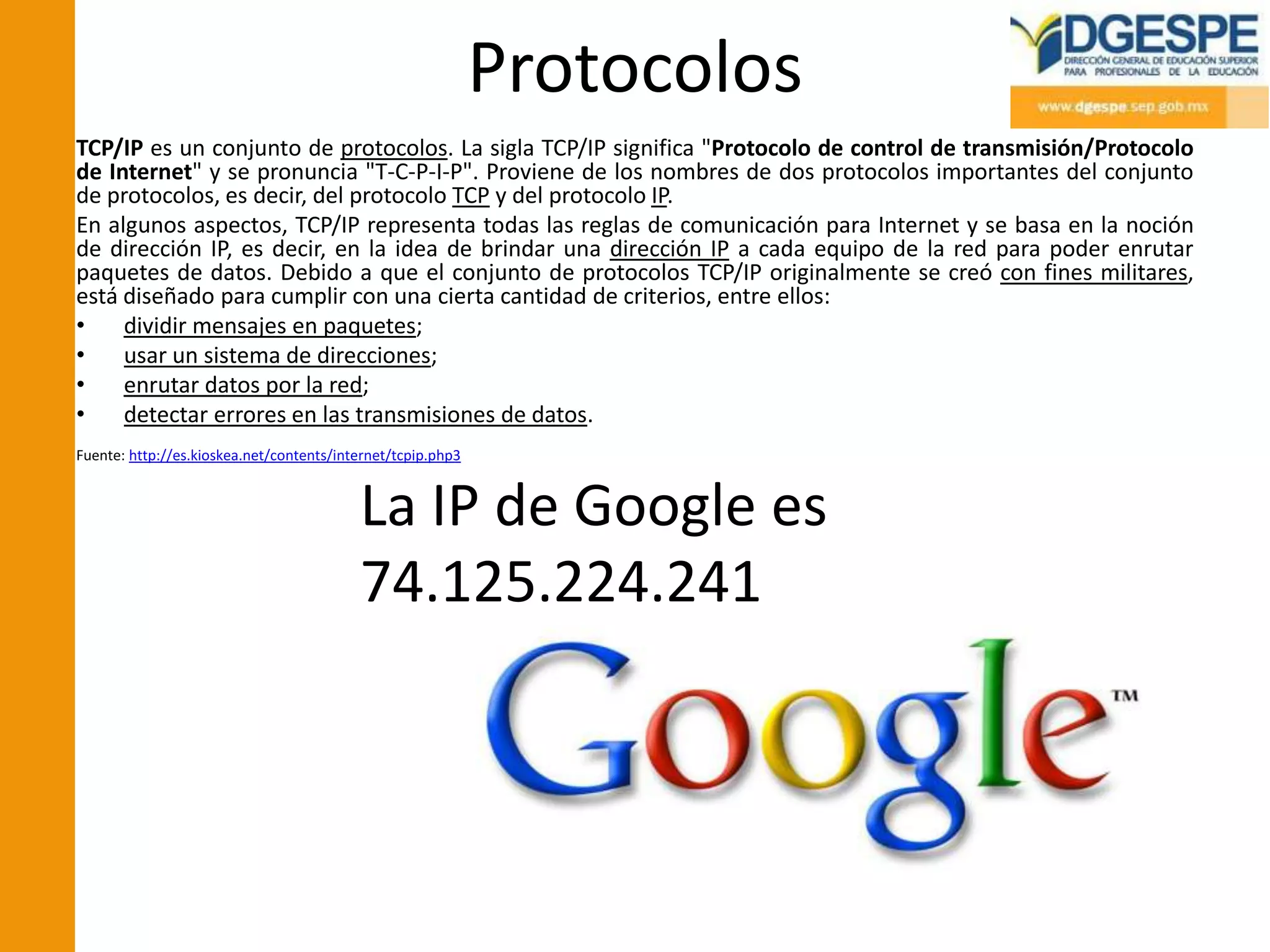 Protocolos
TCP/IP es un conjunto de protocolos. La sigla TCP/IP significa "Protocolo de control de transmisión/Protocolo
de Internet" y se pronuncia "T-C-P-I-P". Proviene de los nombres de dos protocolos importantes del conjunto
de protocolos, es decir, del protocolo TCP y del protocolo IP.
En algunos aspectos, TCP/IP representa todas las reglas de comunicación para Internet y se basa en la noción
de dirección IP, es decir, en la idea de brindar una dirección IP a cada equipo de la red para poder enrutar
paquetes de datos. Debido a que el conjunto de protocolos TCP/IP originalmente se creó con fines militares,
está diseñado para cumplir con una cierta cantidad de criterios, entre ellos:
•    dividir mensajes en paquetes;
•    usar un sistema de direcciones;
•    enrutar datos por la red;
•    detectar errores en las transmisiones de datos.
Fuente: http://es.kioskea.net/contents/internet/tcpip.php3



                                          La IP de Google es
                                          74.125.224.241
 
