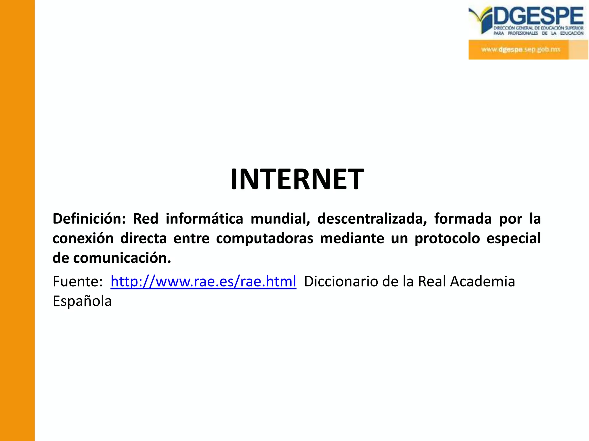 INTERNET
Definición: Red informática mundial, descentralizada, formada por la
conexión directa entre computadoras mediante un protocolo especial
de comunicación.
Fuente: http://www.rae.es/rae.html Diccionario de la Real Academia
Española
 