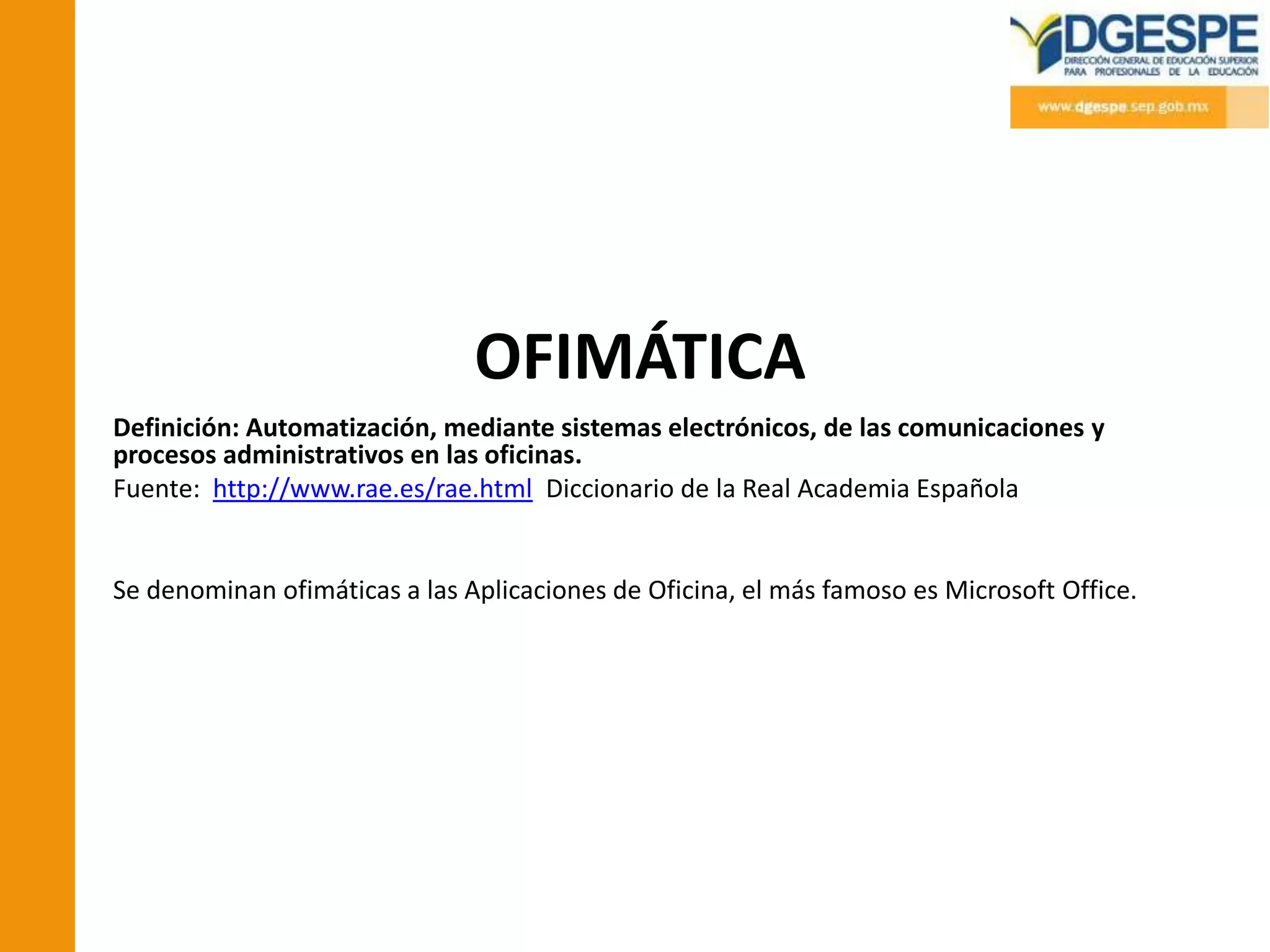 OFIMÁTICA
Definición: Automatización, mediante sistemas electrónicos, de las comunicaciones y
procesos administrativos en las oficinas.
Fuente: http://www.rae.es/rae.html Diccionario de la Real Academia Española


Se denominan ofimáticas a las Aplicaciones de Oficina, el más famoso es Microsoft Office.
 