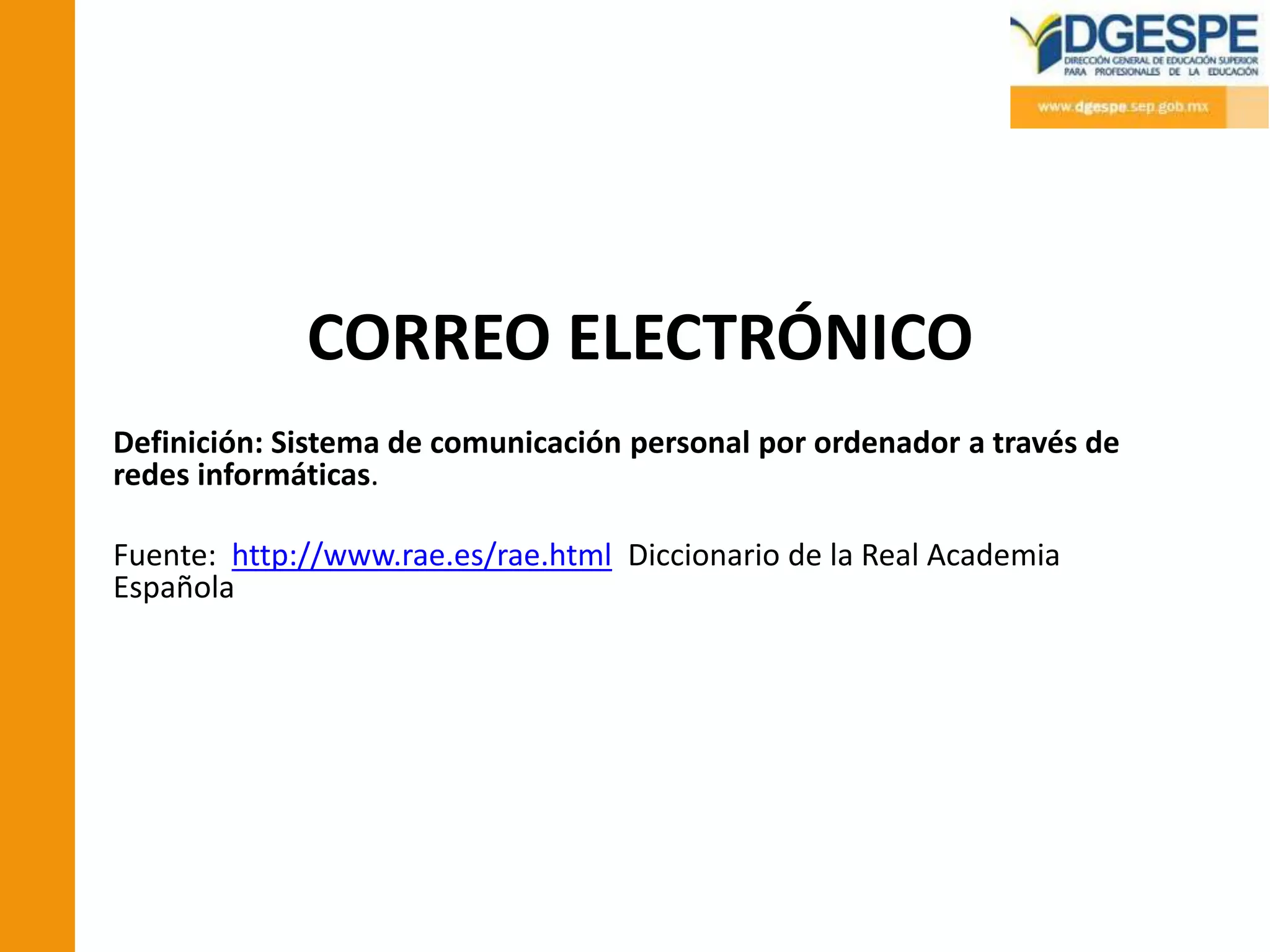 CORREO ELECTRÓNICO
Definición: Sistema de comunicación personal por ordenador a través de
redes informáticas.

Fuente: http://www.rae.es/rae.html Diccionario de la Real Academia
Española
 