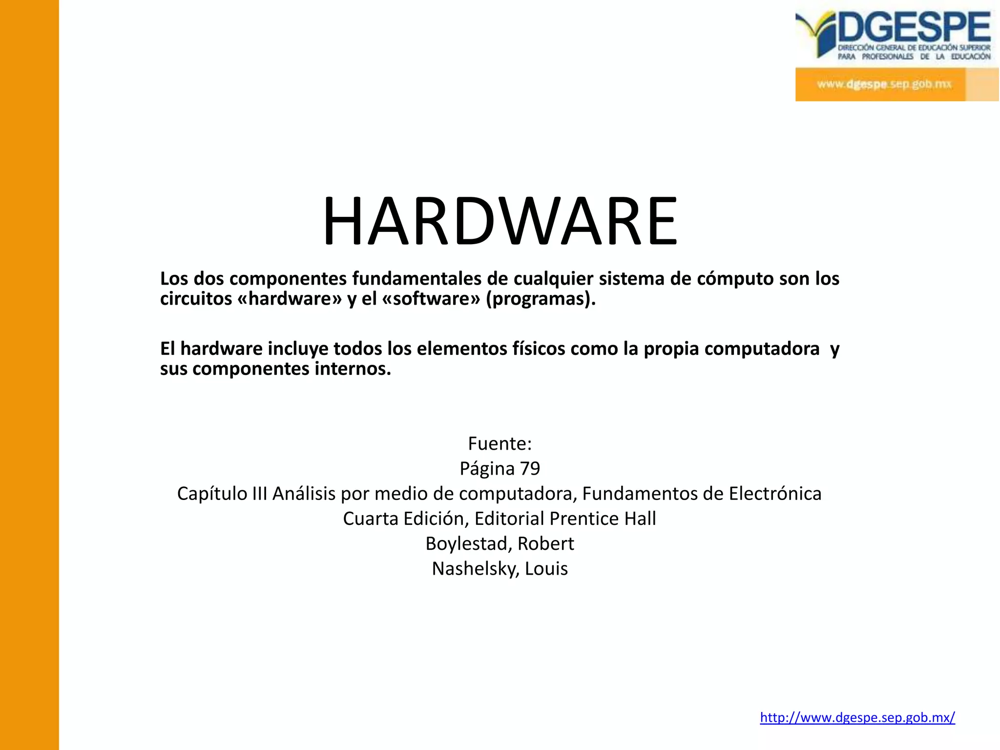 HARDWARE
Los dos componentes fundamentales de cualquier sistema de cómputo son los
circuitos «hardware» y el «software» (programas).

El hardware incluye todos los elementos físicos como la propia computadora y
sus componentes internos.


                                      Fuente:
                                     Página 79
 Capítulo III Análisis por medio de computadora, Fundamentos de Electrónica
                       Cuarta Edición, Editorial Prentice Hall
                                Boylestad, Robert
                                 Nashelsky, Louis




                                                                   http://www.dgespe.sep.gob.mx/
 