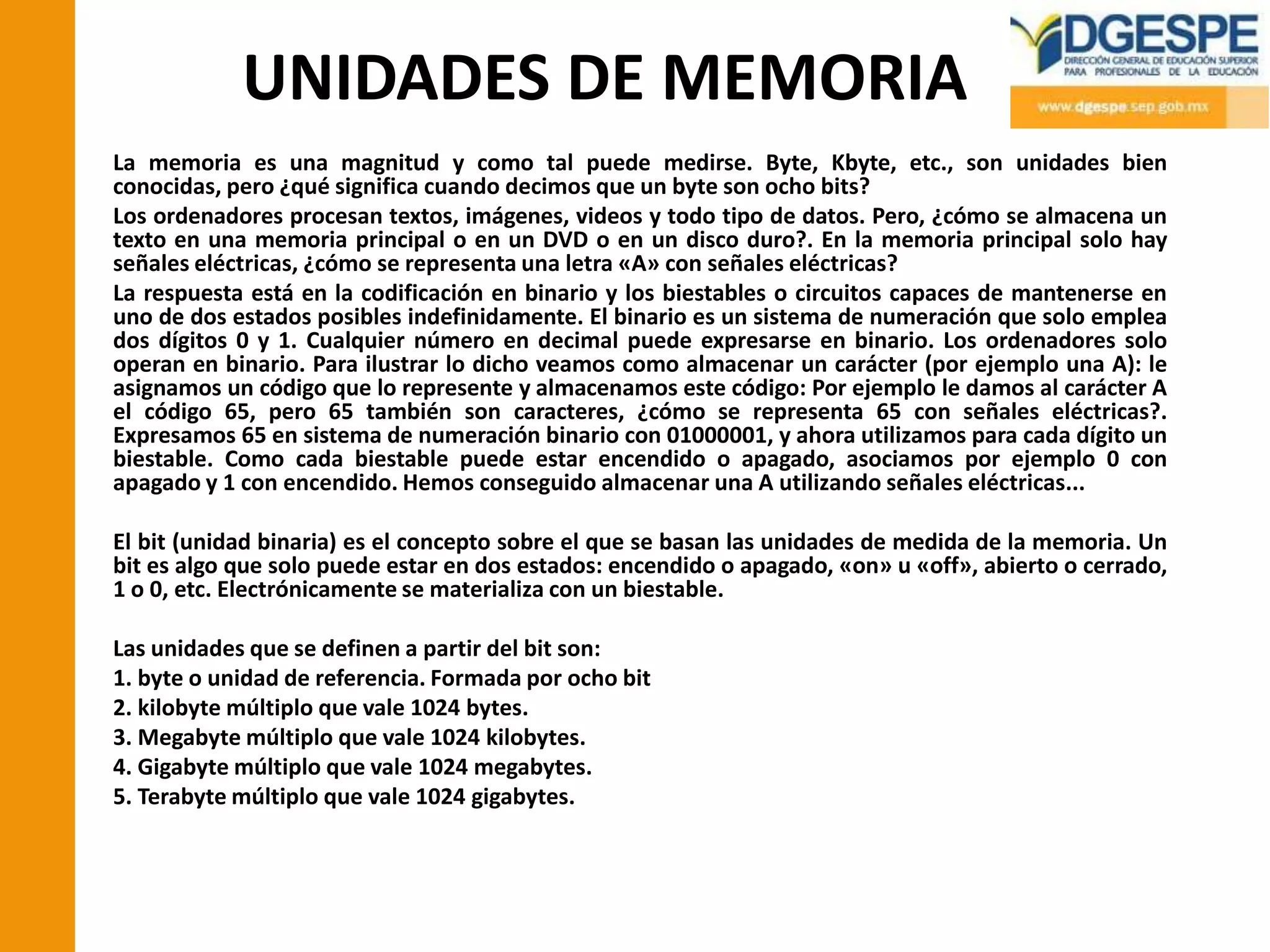 UNIDADES DE MEMORIA
La memoria es una magnitud y como tal puede medirse. Byte, Kbyte, etc., son unidades bien
conocidas, pero ¿qué significa cuando decimos que un byte son ocho bits?
Los ordenadores procesan textos, imágenes, videos y todo tipo de datos. Pero, ¿cómo se almacena un
texto en una memoria principal o en un DVD o en un disco duro?. En la memoria principal solo hay
señales eléctricas, ¿cómo se representa una letra «A» con señales eléctricas?
La respuesta está en la codificación en binario y los biestables o circuitos capaces de mantenerse en
uno de dos estados posibles indefinidamente. El binario es un sistema de numeración que solo emplea
dos dígitos 0 y 1. Cualquier número en decimal puede expresarse en binario. Los ordenadores solo
operan en binario. Para ilustrar lo dicho veamos como almacenar un carácter (por ejemplo una A): le
asignamos un código que lo represente y almacenamos este código: Por ejemplo le damos al carácter A
el código 65, pero 65 también son caracteres, ¿cómo se representa 65 con señales eléctricas?.
Expresamos 65 en sistema de numeración binario con 01000001, y ahora utilizamos para cada dígito un
biestable. Como cada biestable puede estar encendido o apagado, asociamos por ejemplo 0 con
apagado y 1 con encendido. Hemos conseguido almacenar una A utilizando señales eléctricas...

El bit (unidad binaria) es el concepto sobre el que se basan las unidades de medida de la memoria. Un
bit es algo que solo puede estar en dos estados: encendido o apagado, «on» u «off», abierto o cerrado,
1 o 0, etc. Electrónicamente se materializa con un biestable.

Las unidades que se definen a partir del bit son:
1. byte o unidad de referencia. Formada por ocho bit
2. kilobyte múltiplo que vale 1024 bytes.
3. Megabyte múltiplo que vale 1024 kilobytes.
4. Gigabyte múltiplo que vale 1024 megabytes.
5. Terabyte múltiplo que vale 1024 gigabytes.
 