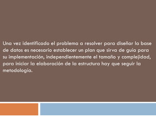 Una vez identificado el problema a resolver para diseñar la base de datos es necesario establecer un plan que sirva de guía para su implementación, independientemente el tamaño y complejidad, para iniciar la elaboración de la estructura hay que seguir la metodología. 