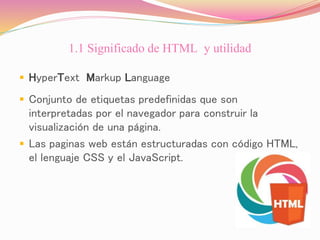 1.1 Significado de HTML y utilidad
 HyperText Markup Language
 Conjunto de etiquetas predefinidas que son
interpretadas por el navegador para construir la
visualización de una página.
 Las paginas web están estructuradas con código HTML,
el lenguaje CSS y el JavaScript.
 