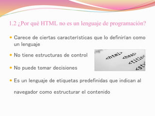 1.2 ¿Por qué HTML no es un lenguaje de programación?
 Carece de ciertas características que lo definirían como
un lenguaje
 No tiene estructuras de control
 No puede tomar decisiones
 Es un lenguaje de etiquetas predefinidas que indican al
navegador como estructurar el contenido
 