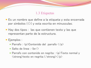 1.3 Etiquetas
 Es un nombre que define a la etiqueta y esta encerrada
por simbolos (<>) y esta escrita en minusculas.
 Hay dos tipos : las que contienen texto y las que
representan parte de la estructura.
 Ejemplos :
 Parrafo : <p>Contenido del parrafo </p>
 Salto de linea : <br/>
 Parrafo con contenido en negrita : <p>Texto normal y
<strong>texto en negrita.</strong></p>
 