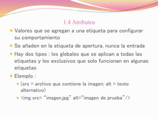 1.4 Atributos
 Valores que se agregan a una etiqueta para configurar
su comportamiento
 Se añaden en la etiqueta de apertura, nunca la entrada
 Hay dos tipos : los globales que se aplican a todas las
etiquetas y los exclusivos que solo funcionan en algunas
etiquetas
 Elemplo :
 (src = archivo que contiene la imagen; alt = texto
alternativo)
 <img src= “imagen.jpg” alt=“imagen de prueba”/>
 