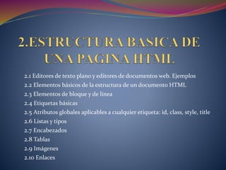 2.1 Editores de texto plano y editores de documentos web. Ejemplos
2.2 Elementos básicos de la estructura de un documento HTML
2.3 Elementos de bloque y de línea
2.4 Etiquetas básicas
2.5 Atributos globales aplicables a cualquier etiqueta: id, class, style, title
2.6 Listas y tipos
2.7 Encabezados
2.8 Tablas
2.9 Imágenes
2.10 Enlaces
 