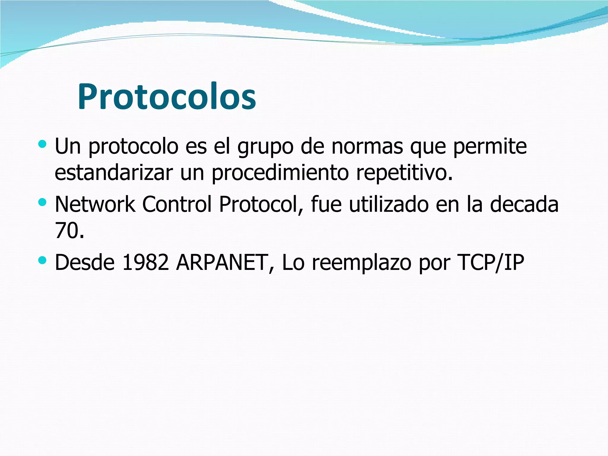 Protocolos
 Un protocolo es el grupo de normas que permite
  estandarizar un procedimiento repetitivo.
 Network Control Protocol, fue utilizado en la decada
  70.
 Desde 1982 ARPANET, Lo reemplazo por TCP/IP
 