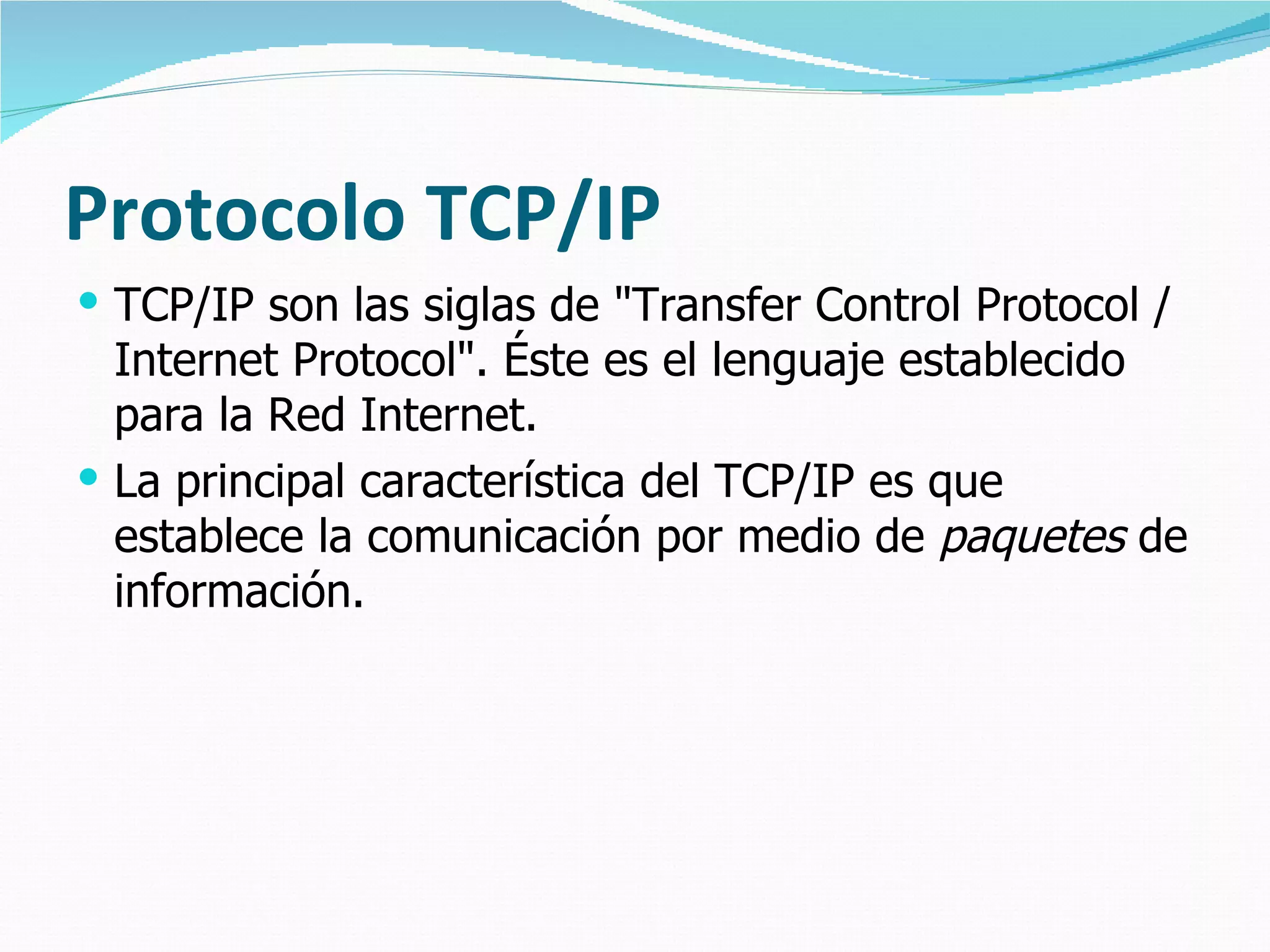 Protocolo TCP/IP
 TCP/IP son las siglas de "Transfer Control Protocol /
  Internet Protocol". Éste es el lenguaje establecido
  para la Red Internet.
 La principal característica del TCP/IP es que
  establece la comunicación por medio de paquetes de
  información.
 