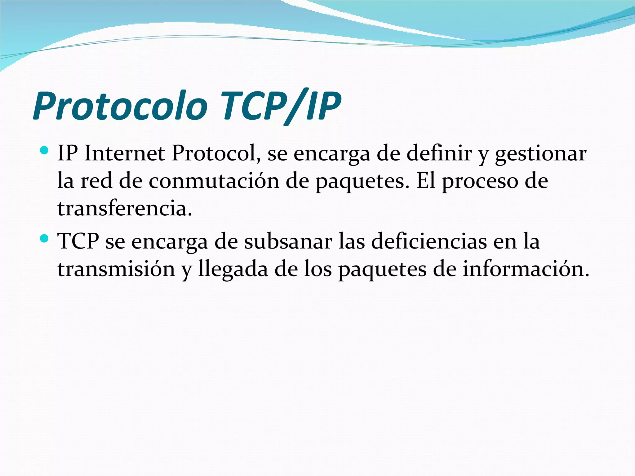 Protocolo TCP/IP
 IP Internet Protocol, se encarga de definir y gestionar
  la red de conmutación de paquetes. El proceso de
  transferencia.
 TCP se encarga de subsanar las deficiencias en la
  transmisión y llegada de los paquetes de información.
 