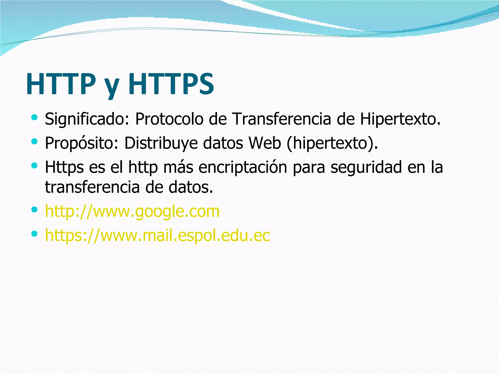 HTTP y HTTPS
 Significado: Protocolo de Transferencia de Hipertexto.
 Propósito: Distribuye datos Web (hipertexto).
 Https es el http más encriptación para seguridad en la
  transferencia de datos.
 http://www.google.com
 https://www.mail.espol.edu.ec
 