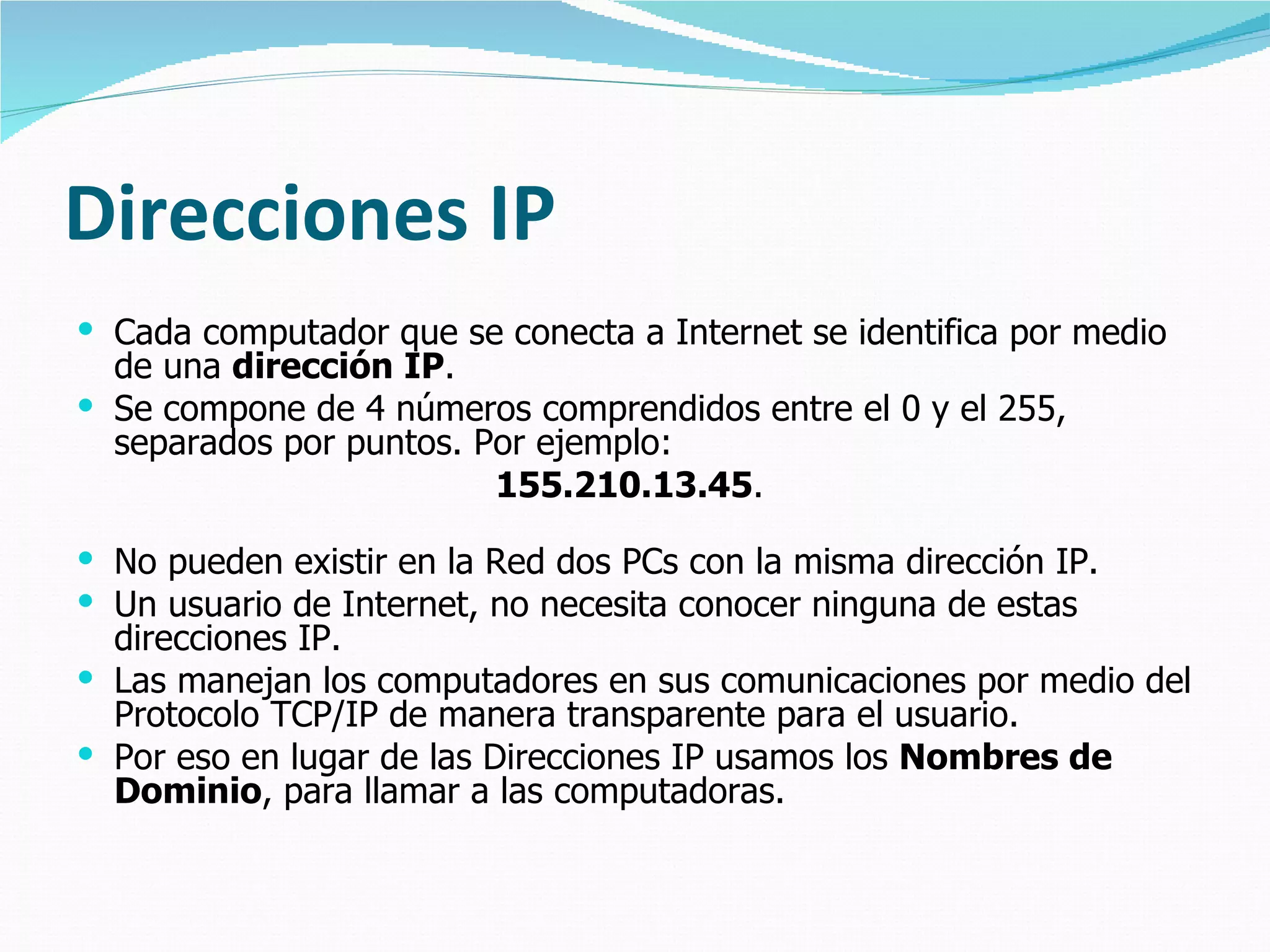 Direcciones IP
 Cada computador que se conecta a Internet se identifica por medio
  de una dirección IP.
 Se compone de 4 números comprendidos entre el 0 y el 255,
  separados por puntos. Por ejemplo:
                         155.210.13.45.

 No pueden existir en la Red dos PCs con la misma dirección IP.
 Un usuario de Internet, no necesita conocer ninguna de estas
  direcciones IP.
 Las manejan los computadores en sus comunicaciones por medio del
  Protocolo TCP/IP de manera transparente para el usuario.
 Por eso en lugar de las Direcciones IP usamos los Nombres de
  Dominio, para llamar a las computadoras.
 