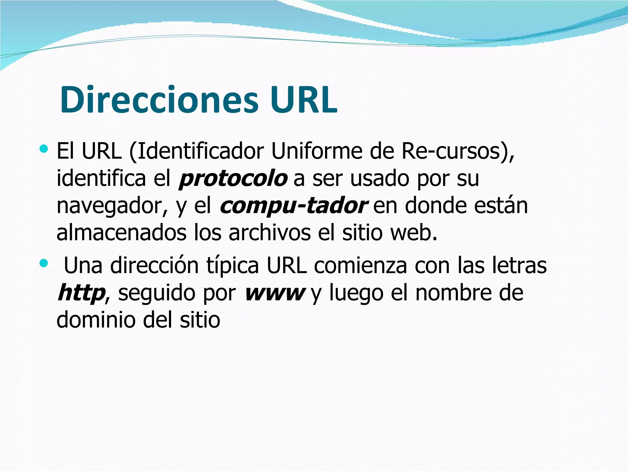 Direcciones URL
 El URL (Identificador Uniforme de Re-cursos),
 identifica el protocolo a ser usado por su
 navegador, y el compu-tador en donde están
 almacenados los archivos el sitio web.
 Una dirección típica URL comienza con las letras
 http, seguido por www y luego el nombre de
 dominio del sitio
 