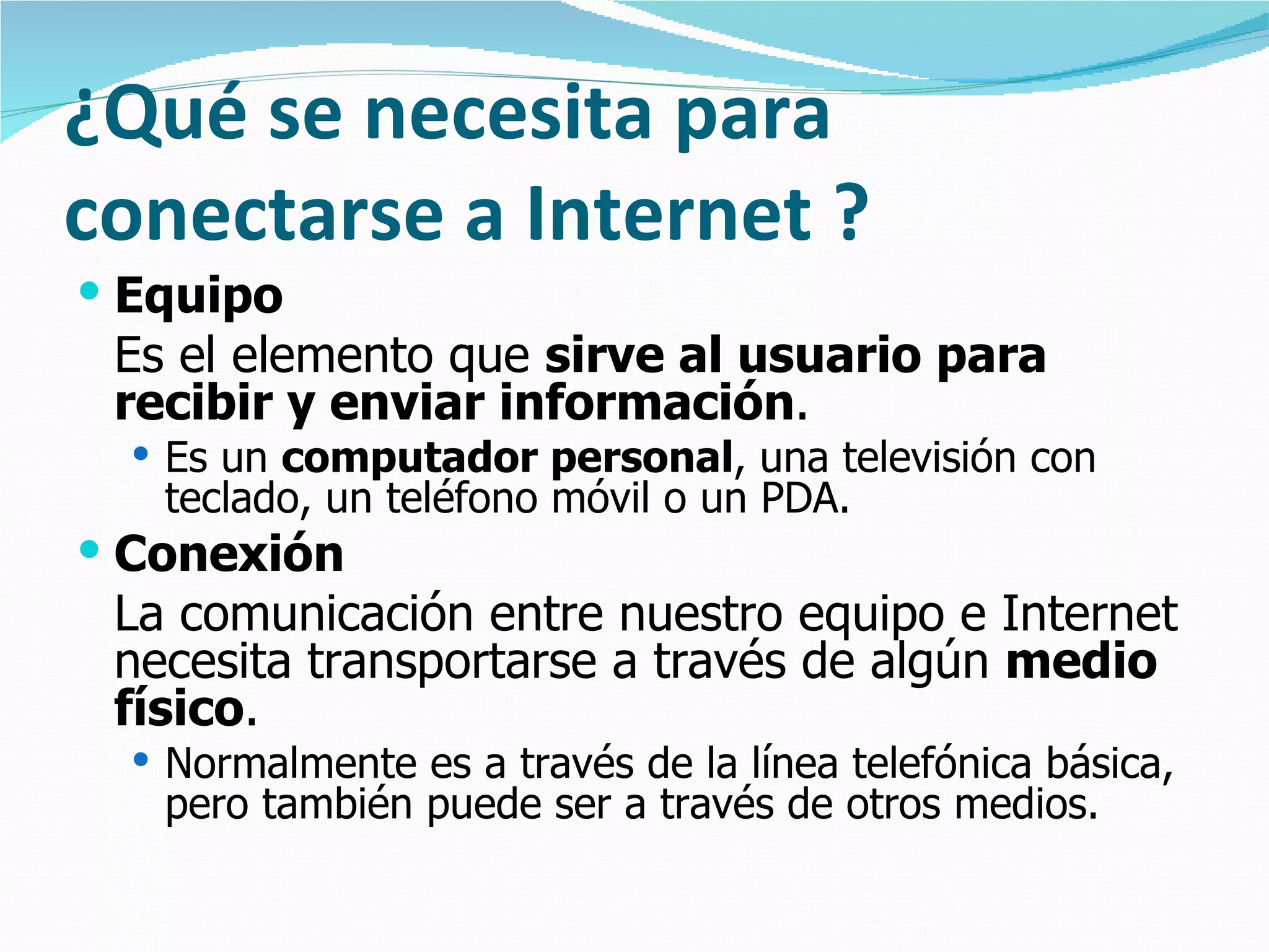 ¿Qué se necesita para
conectarse a Internet ?
 Equipo
 Es el elemento que sirve al usuario para
 recibir y enviar información.
   Es un computador personal, una televisión con
   teclado, un teléfono móvil o un PDA.
 Conexión
 La comunicación entre nuestro equipo e Internet
 necesita transportarse a través de algún medio
 físico.
   Normalmente es a través de la línea telefónica básica,
   pero también puede ser a través de otros medios.
 