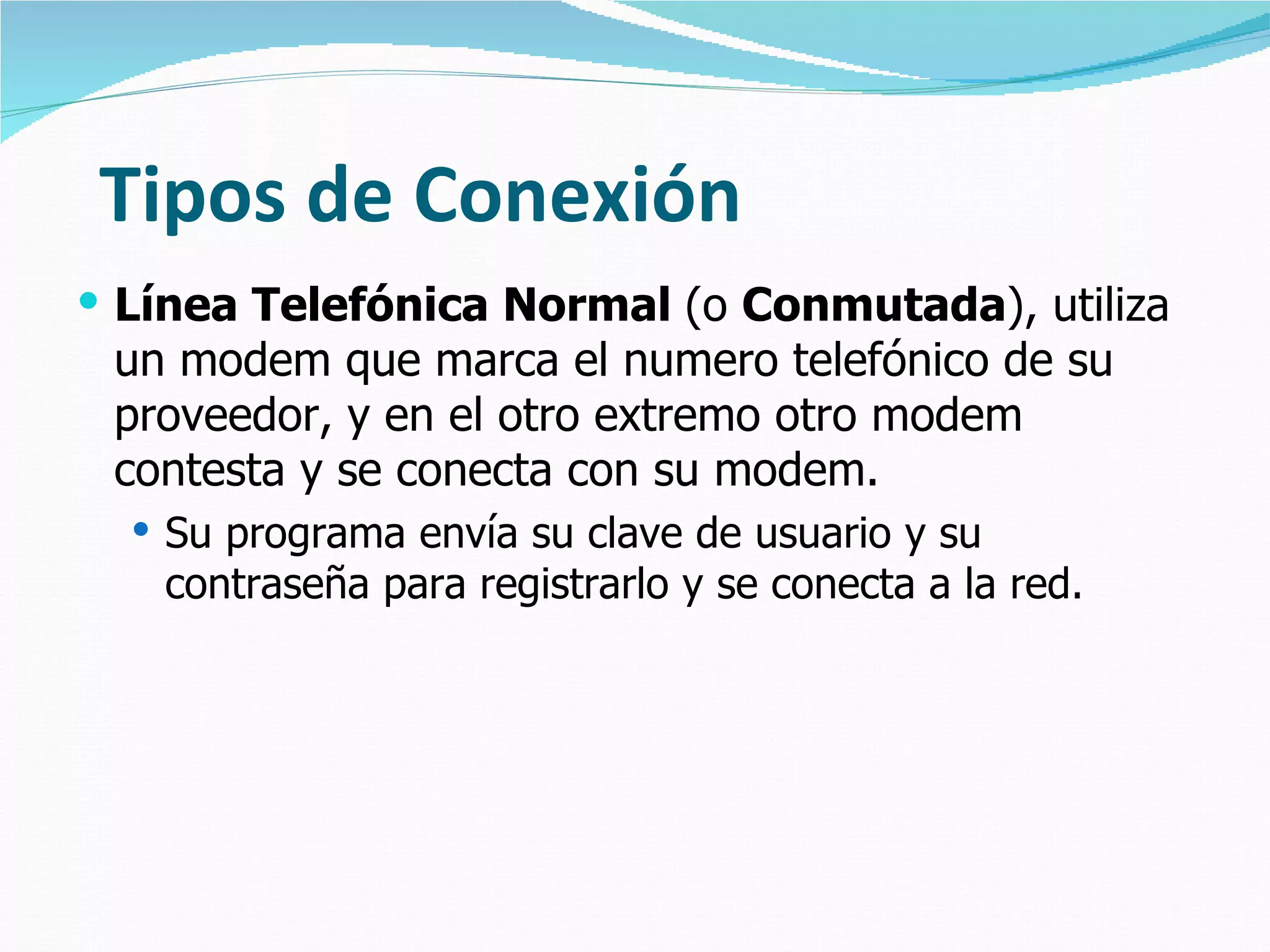 Tipos de Conexión
 Línea Telefónica Normal (o Conmutada), utiliza
 un modem que marca el numero telefónico de su
 proveedor, y en el otro extremo otro modem
 contesta y se conecta con su modem.
   Su programa envía su clave de usuario y su
   contraseña para registrarlo y se conecta a la red.
 