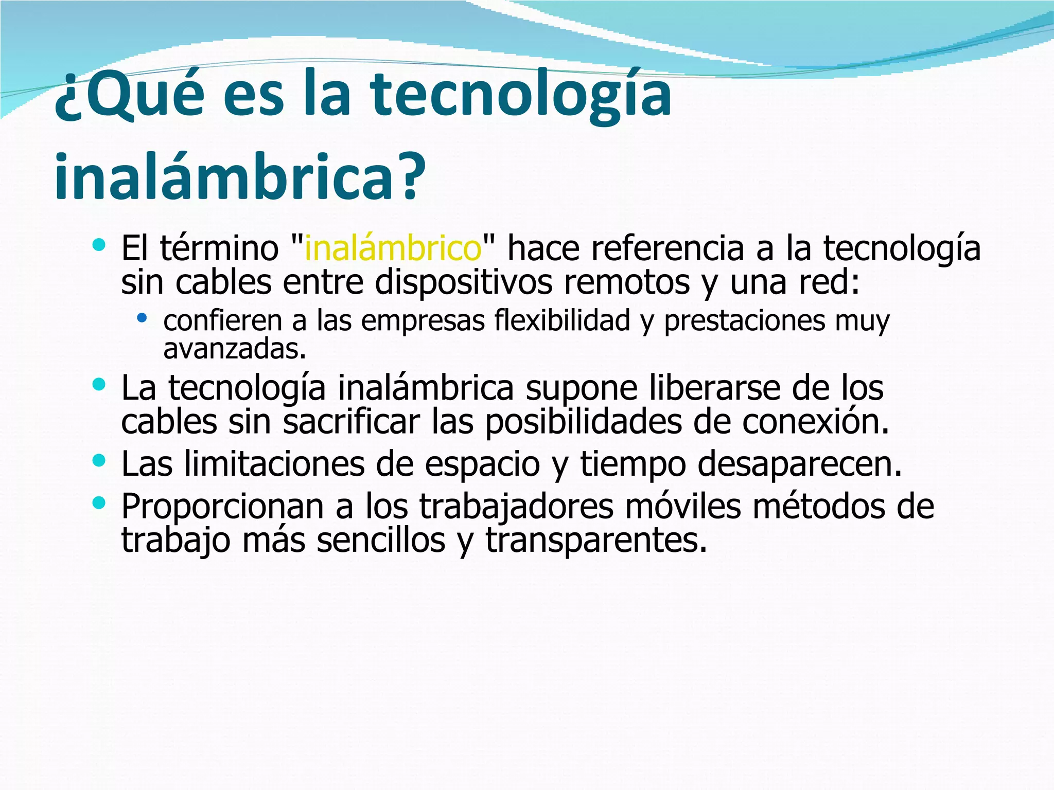 ¿Qué es la tecnología
inalámbrica?
  El término "inalámbrico" hace referencia a la tecnología
   sin cables entre dispositivos remotos y una red:
    confieren a las empresas flexibilidad y prestaciones muy
     avanzadas.
  La tecnología inalámbrica supone liberarse de los
   cables sin sacrificar las posibilidades de conexión.
  Las limitaciones de espacio y tiempo desaparecen.
  Proporcionan a los trabajadores móviles métodos de
   trabajo más sencillos y transparentes.
 
