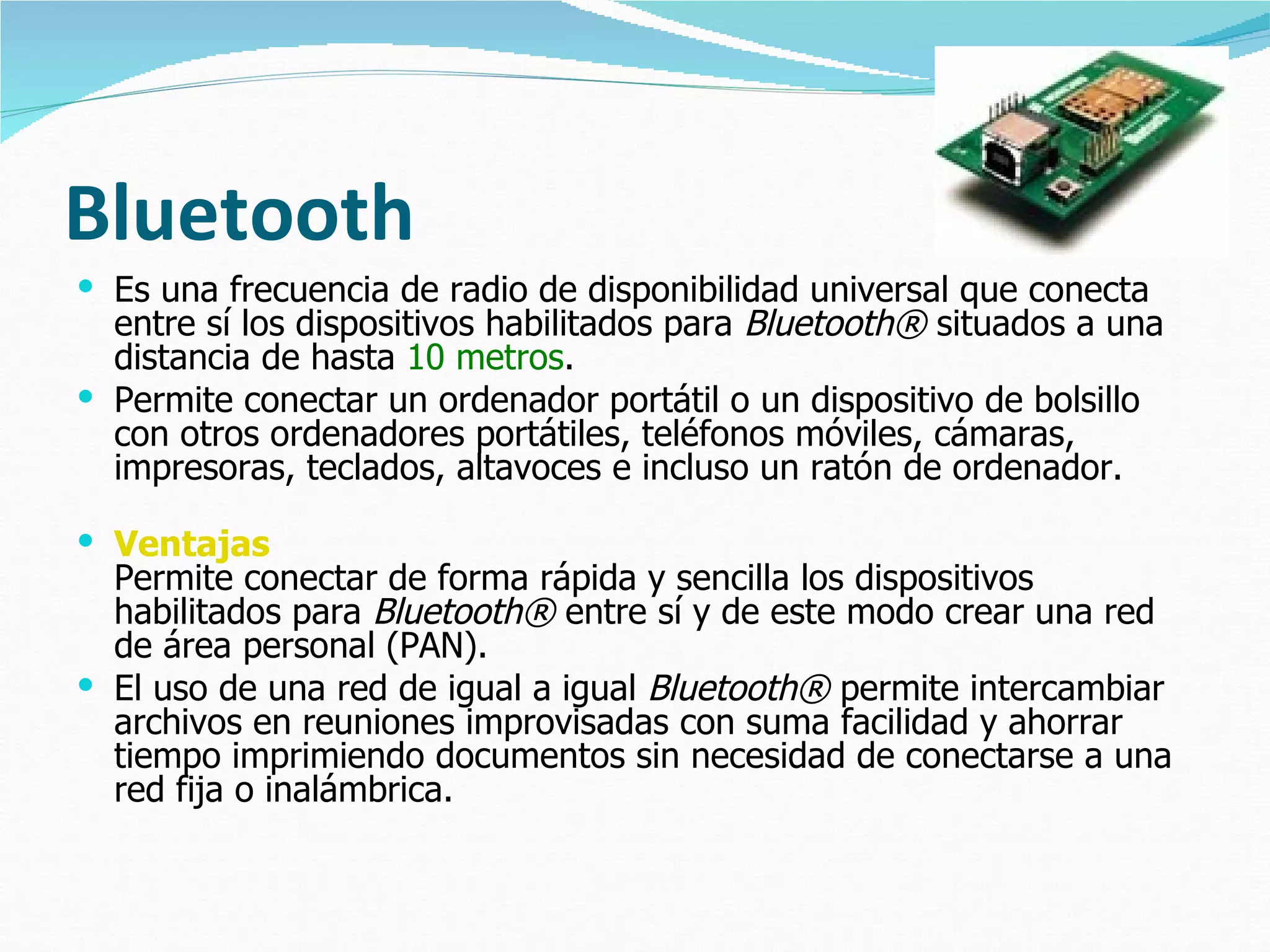 Bluetooth
 Es una frecuencia de radio de disponibilidad universal que conecta
  entre sí los dispositivos habilitados para Bluetooth® situados a una
  distancia de hasta 10 metros.
 Permite conectar un ordenador portátil o un dispositivo de bolsillo
  con otros ordenadores portátiles, teléfonos móviles, cámaras,
  impresoras, teclados, altavoces e incluso un ratón de ordenador.

 Ventajas
  Permite conectar de forma rápida y sencilla los dispositivos
  habilitados para Bluetooth® entre sí y de este modo crear una red
  de área personal (PAN).
 El uso de una red de igual a igual Bluetooth® permite intercambiar
  archivos en reuniones improvisadas con suma facilidad y ahorrar
  tiempo imprimiendo documentos sin necesidad de conectarse a una
  red fija o inalámbrica.
 
