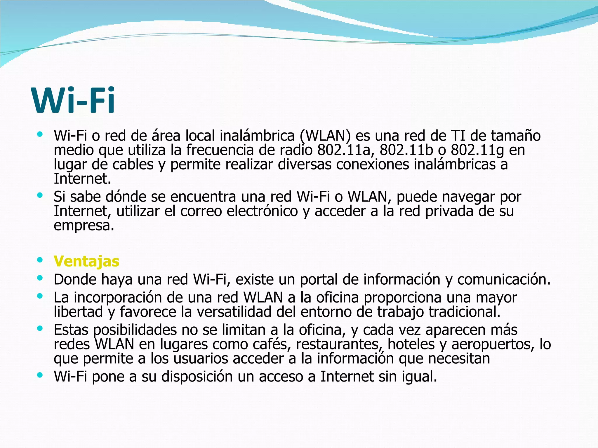 Wi-Fi
 Wi-Fi o red de área local inalámbrica (WLAN) es una red de TI de tamaño
  medio que utiliza la frecuencia de radio 802.11a, 802.11b o 802.11g en
  lugar de cables y permite realizar diversas conexiones inalámbricas a
  Internet.
 Si sabe dónde se encuentra una red Wi-Fi o WLAN, puede navegar por
  Internet, utilizar el correo electrónico y acceder a la red privada de su
  empresa.

 Ventajas
 Donde haya una red Wi-Fi, existe un portal de información y comunicación.
 La incorporación de una red WLAN a la oficina proporciona una mayor
  libertad y favorece la versatilidad del entorno de trabajo tradicional.
 Estas posibilidades no se limitan a la oficina, y cada vez aparecen más
  redes WLAN en lugares como cafés, restaurantes, hoteles y aeropuertos, lo
  que permite a los usuarios acceder a la información que necesitan
 Wi-Fi pone a su disposición un acceso a Internet sin igual.
 