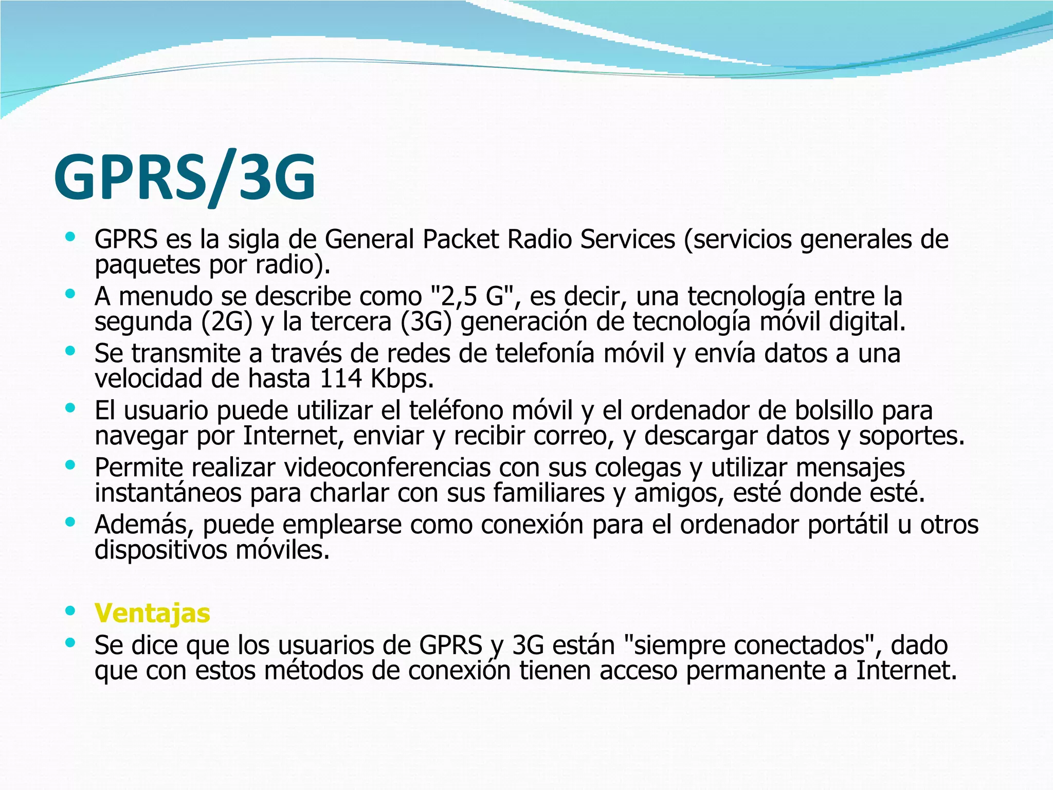 GPRS/3G
 GPRS es la sigla de General Packet Radio Services (servicios generales de
    paquetes por radio).
   A menudo se describe como "2,5 G", es decir, una tecnología entre la
    segunda (2G) y la tercera (3G) generación de tecnología móvil digital.
   Se transmite a través de redes de telefonía móvil y envía datos a una
    velocidad de hasta 114 Kbps.
   El usuario puede utilizar el teléfono móvil y el ordenador de bolsillo para
    navegar por Internet, enviar y recibir correo, y descargar datos y soportes.
   Permite realizar videoconferencias con sus colegas y utilizar mensajes
    instantáneos para charlar con sus familiares y amigos, esté donde esté.
   Además, puede emplearse como conexión para el ordenador portátil u otros
    dispositivos móviles.

 Ventajas
 Se dice que los usuarios de GPRS y 3G están "siempre conectados", dado
    que con estos métodos de conexión tienen acceso permanente a Internet.
 