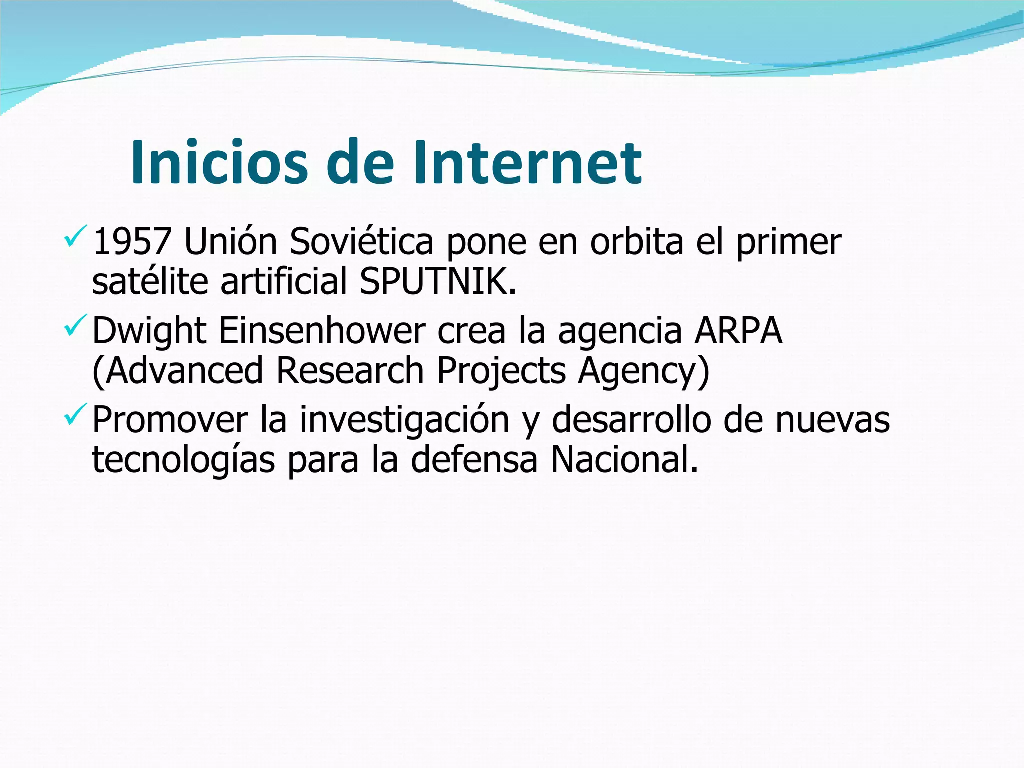 Inicios de Internet
 1957 Unión Soviética pone en orbita el primer
  satélite artificial SPUTNIK.
 Dwight Einsenhower crea la agencia ARPA
  (Advanced Research Projects Agency)
 Promover la investigación y desarrollo de nuevas
  tecnologías para la defensa Nacional.
 