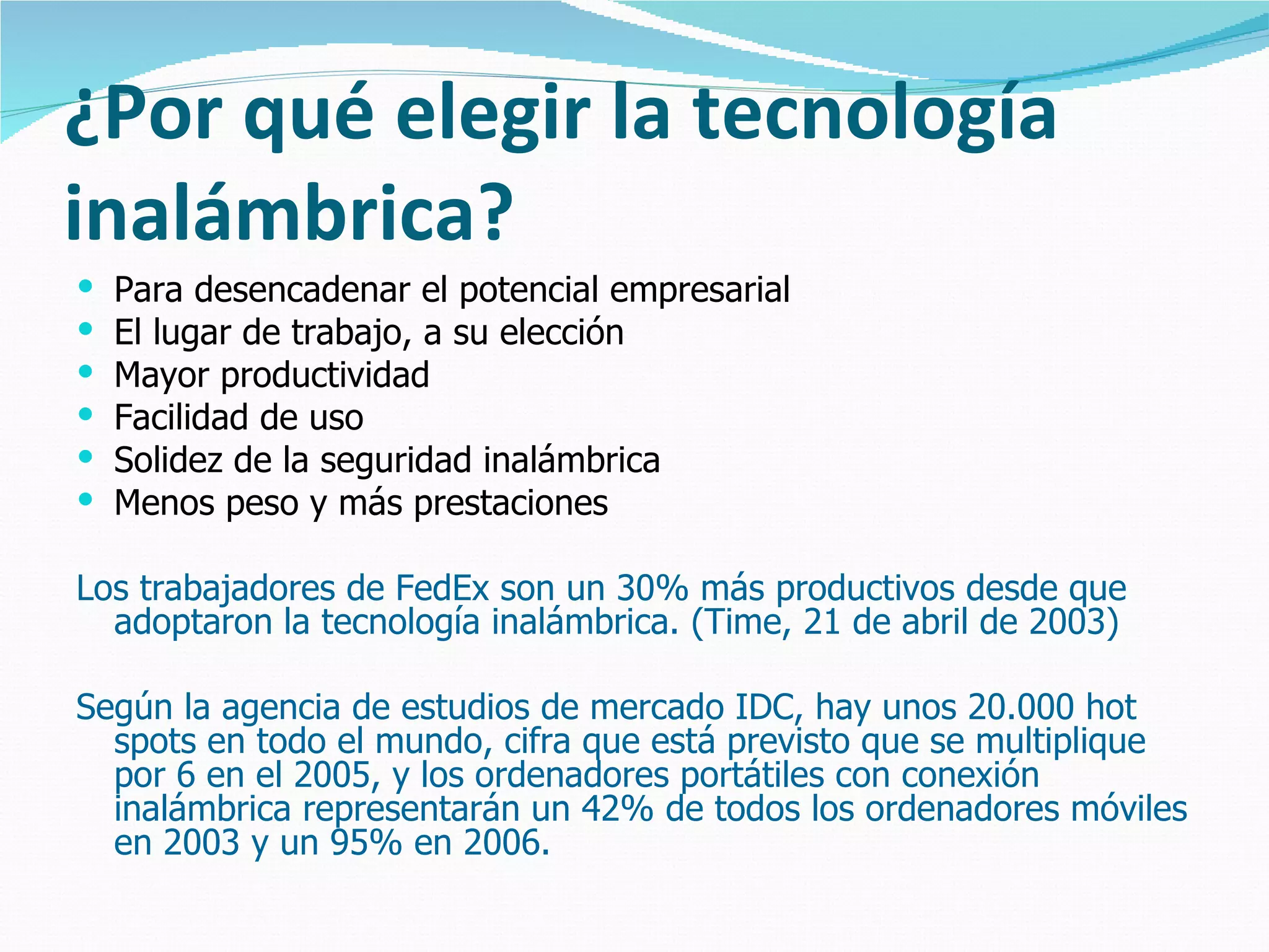¿Por qué elegir la tecnología
inalámbrica?
   Para desencadenar el potencial empresarial
   El lugar de trabajo, a su elección
   Mayor productividad
   Facilidad de uso
   Solidez de la seguridad inalámbrica
   Menos peso y más prestaciones

Los trabajadores de FedEx son un 30% más productivos desde que
  adoptaron la tecnología inalámbrica. (Time, 21 de abril de 2003)

Según la agencia de estudios de mercado IDC, hay unos 20.000 hot
  spots en todo el mundo, cifra que está previsto que se multiplique
  por 6 en el 2005, y los ordenadores portátiles con conexión
  inalámbrica representarán un 42% de todos los ordenadores móviles
  en 2003 y un 95% en 2006.
 