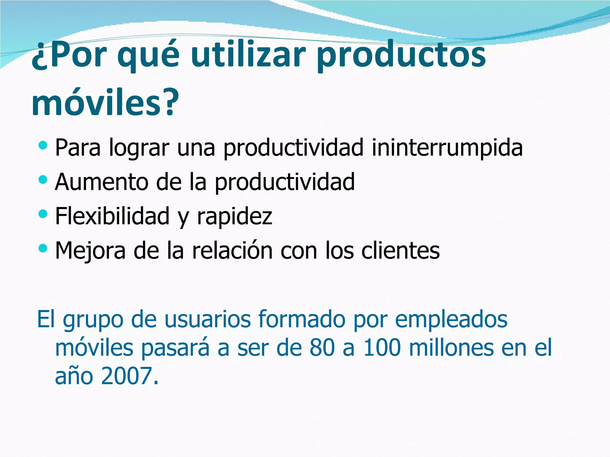 ¿Por qué utilizar productos
móviles?
 Para lograr una productividad ininterrumpida
 Aumento de la productividad
 Flexibilidad y rapidez
 Mejora de la relación con los clientes


El grupo de usuarios formado por empleados
  móviles pasará a ser de 80 a 100 millones en el
  año 2007.
 