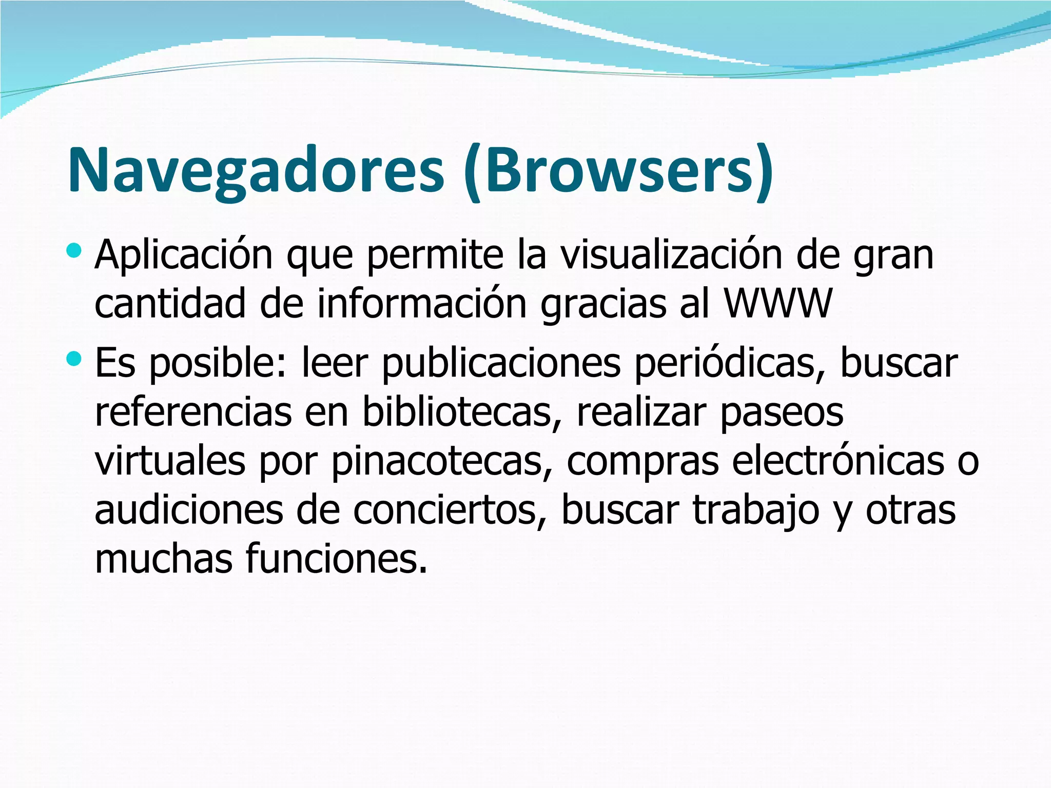 Navegadores (Browsers)
 Aplicación que permite la visualización de gran
  cantidad de información gracias al WWW
 Es posible: leer publicaciones periódicas, buscar
  referencias en bibliotecas, realizar paseos
  virtuales por pinacotecas, compras electrónicas o
  audiciones de conciertos, buscar trabajo y otras
  muchas funciones.
 