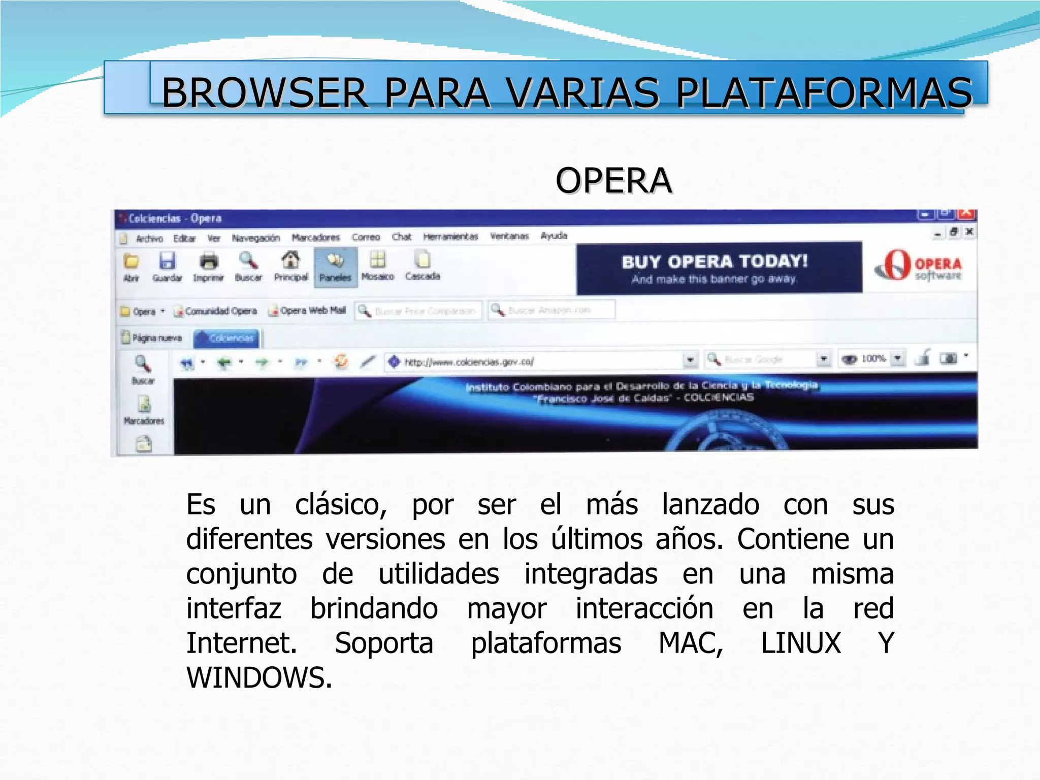 BROWSER PARA VARIAS PLATAFORMAS

                           OPERA




Es un clásico, por ser el más lanzado con sus
diferentes versiones en los últimos años. Contiene un
conjunto de utilidades integradas en una misma
interfaz brindando mayor interacción en la red
Internet. Soporta plataformas MAC, LINUX Y
WINDOWS.
 