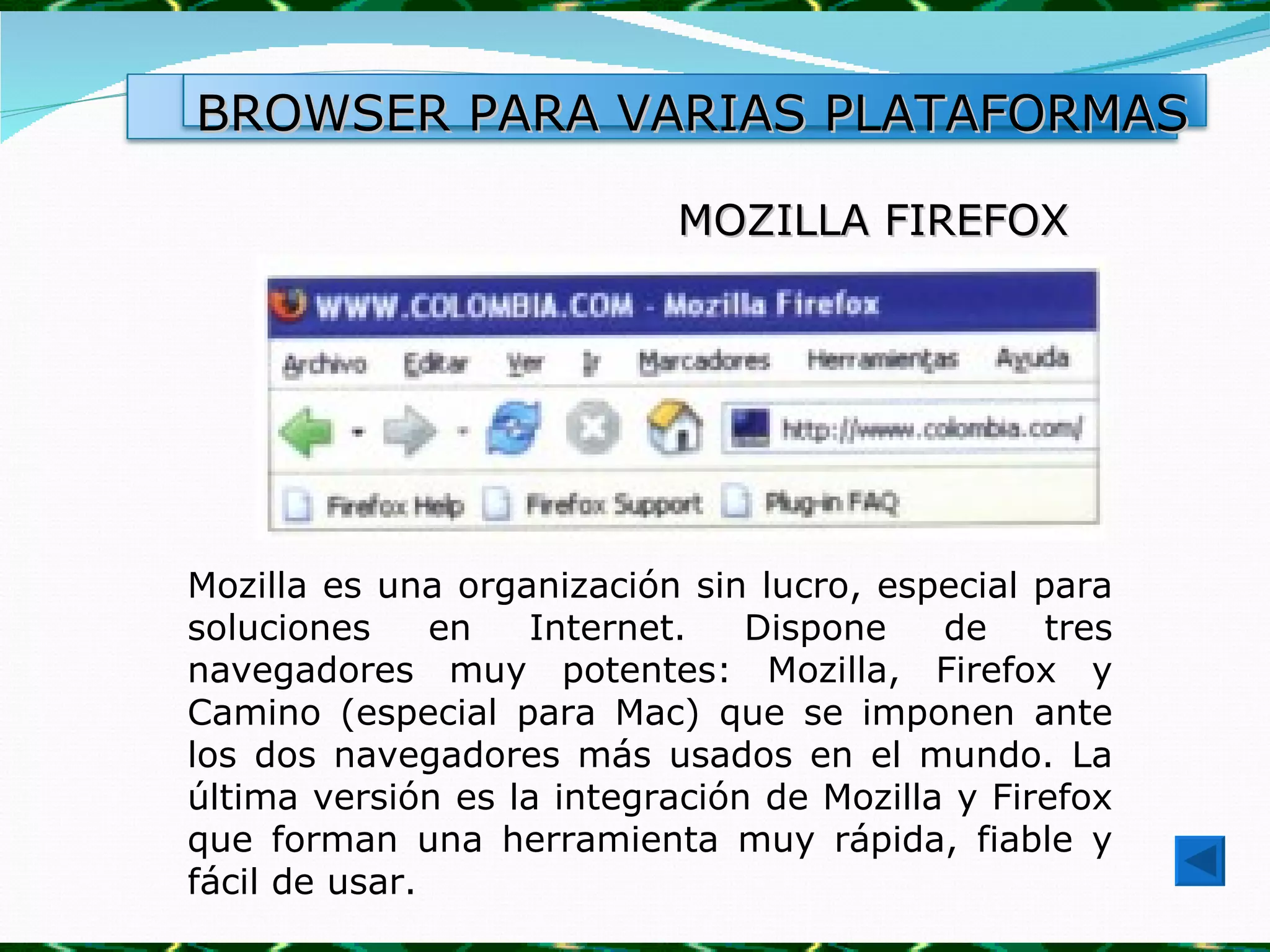 BROWSER PARA VARIAS PLATAFORMAS

                            MOZILLA FIREFOX




Mozilla es una organización sin lucro, especial para
soluciones     en  Internet.    Dispone    de    tres
navegadores muy potentes: Mozilla, Firefox y
Camino (especial para Mac) que se imponen ante
los dos navegadores más usados en el mundo. La
última versión es la integración de Mozilla y Firefox
que forman una herramienta muy rápida, fiable y
fácil de usar.
 
