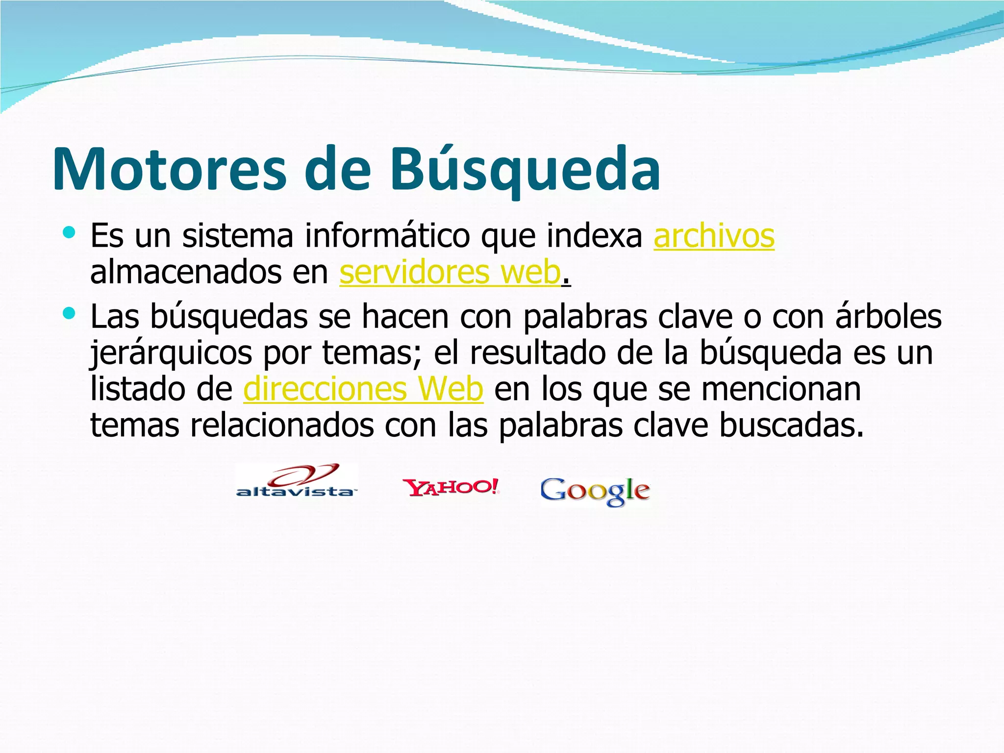 Motores de Búsqueda
 Es un sistema informático que indexa archivos
  almacenados en servidores web.
 Las búsquedas se hacen con palabras clave o con árboles
  jerárquicos por temas; el resultado de la búsqueda es un
  listado de direcciones Web en los que se mencionan
  temas relacionados con las palabras clave buscadas.
 