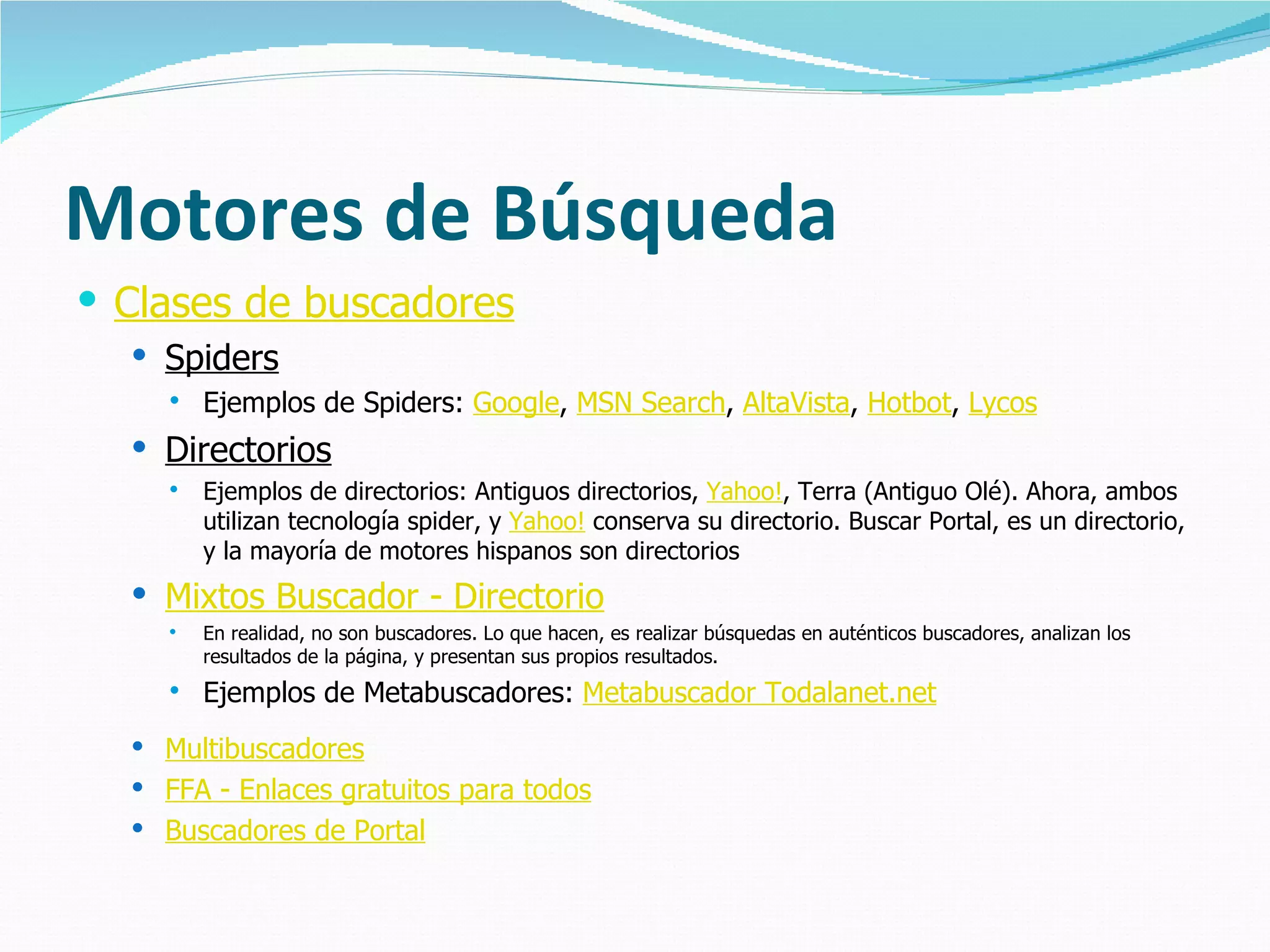 Motores de Búsqueda
 Clases de buscadores
   Spiders
       Ejemplos de Spiders: Google, MSN Search, AltaVista, Hotbot, Lycos
   Directorios
       Ejemplos de directorios: Antiguos directorios, Yahoo!, Terra (Antiguo Olé). Ahora, ambos
        utilizan tecnología spider, y Yahoo! conserva su directorio. Buscar Portal, es un directorio,
        y la mayoría de motores hispanos son directorios
   Mixtos Buscador - Directorio
       En realidad, no son buscadores. Lo que hacen, es realizar búsquedas en auténticos buscadores, analizan los
        resultados de la página, y presentan sus propios resultados.
       Ejemplos de Metabuscadores: Metabuscador Todalanet.net
   Multibuscadores
   FFA - Enlaces gratuitos para todos
   Buscadores de Portal
 
