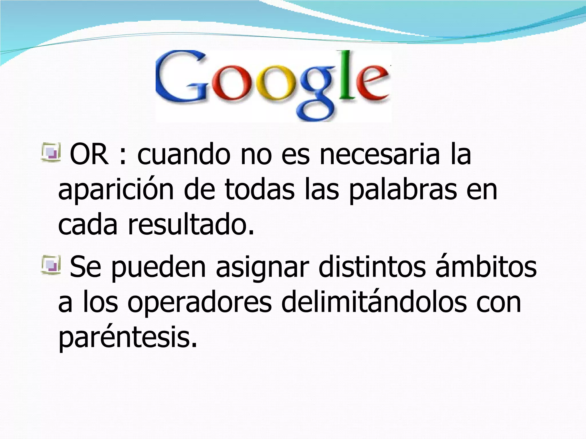 OR : cuando no es necesaria la
aparición de todas las palabras en
cada resultado.
 Se pueden asignar distintos ámbitos
a los operadores delimitándolos con
paréntesis.
 