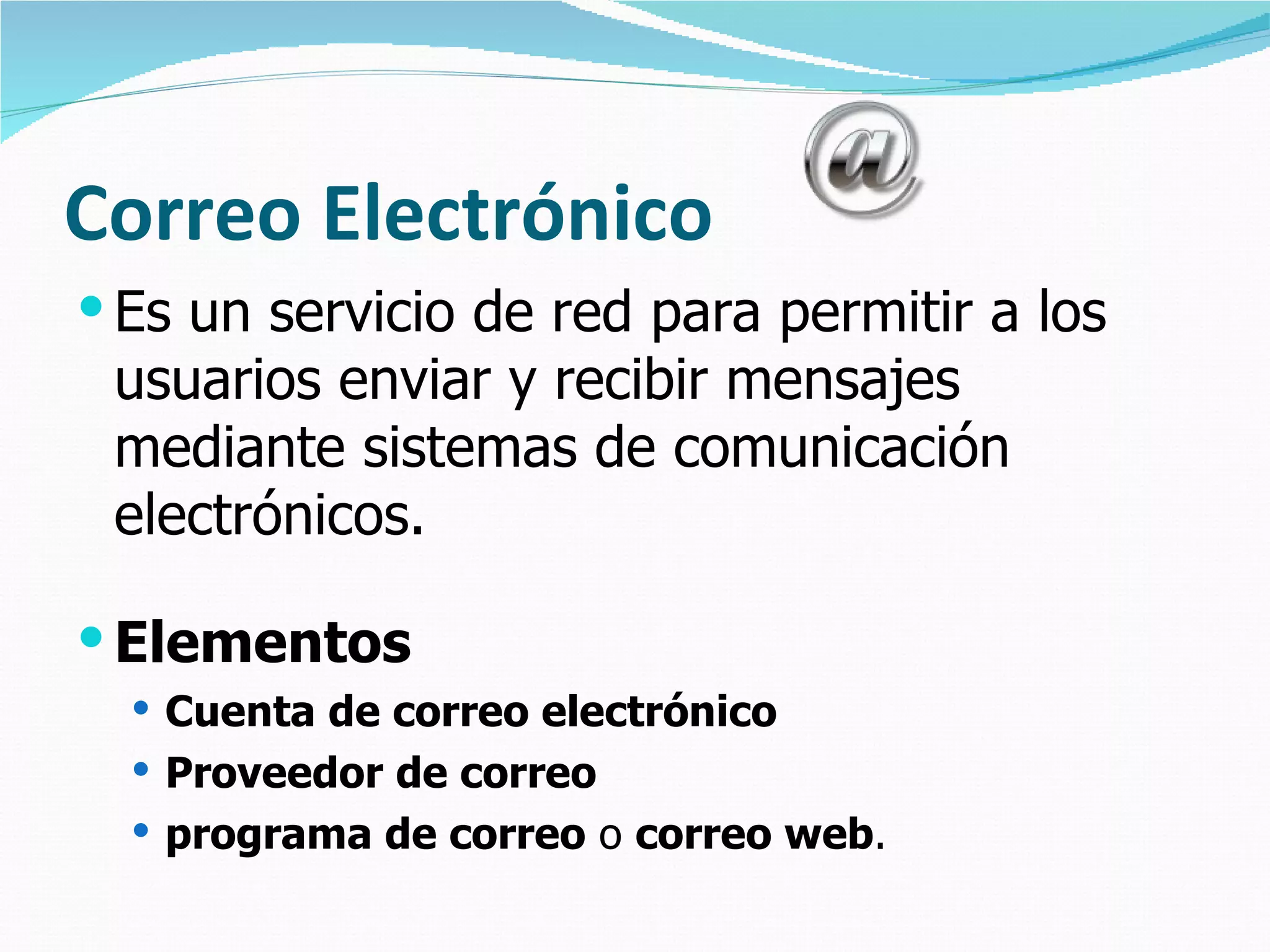 Correo Electrónico
 Es un servicio de red para permitir a los
 usuarios enviar y recibir mensajes
 mediante sistemas de comunicación
 electrónicos.

 Elementos
   Cuenta de correo electrónico
   Proveedor de correo
   programa de correo o correo web.
 