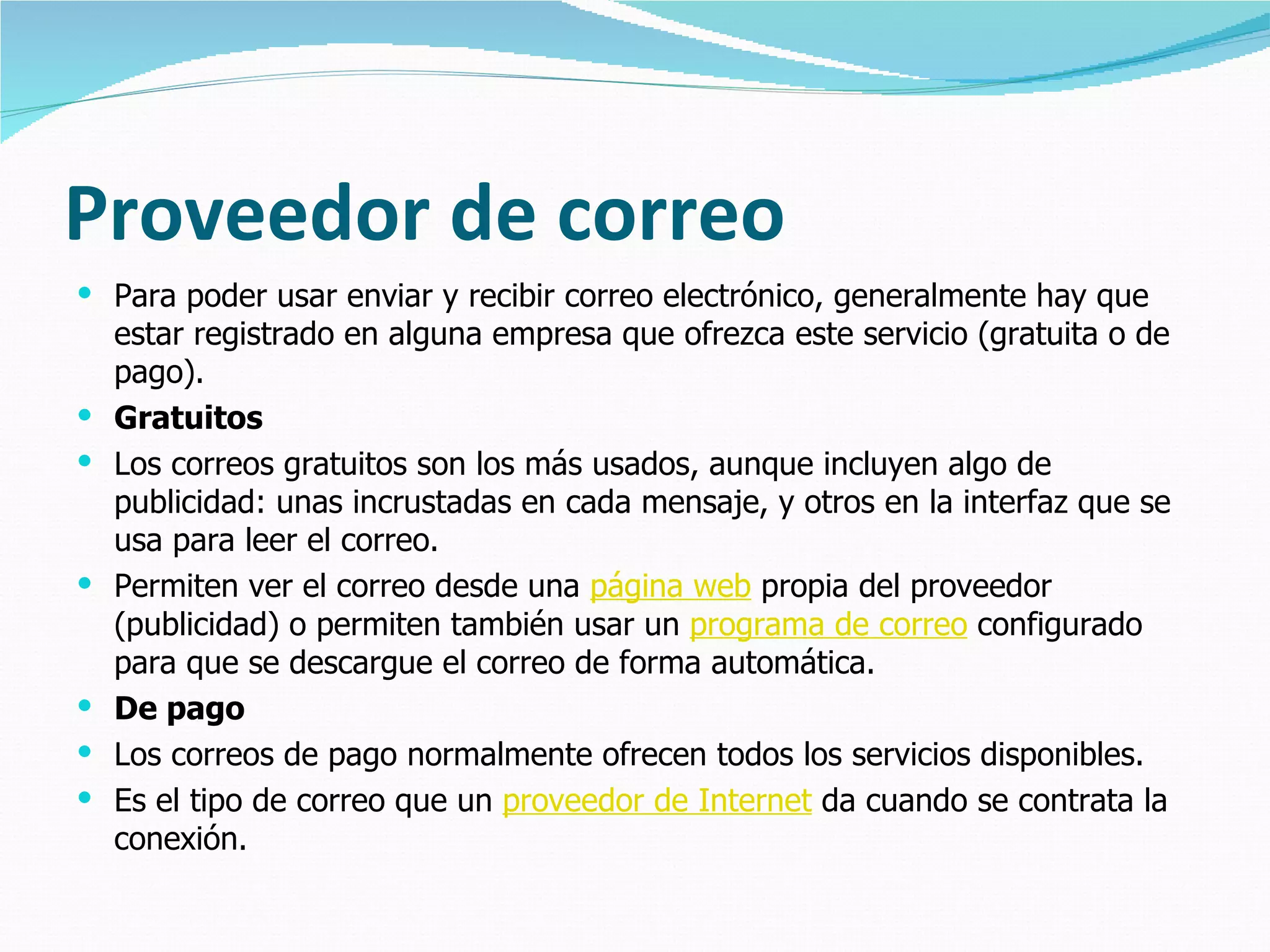 Proveedor de correo
 Para poder usar enviar y recibir correo electrónico, generalmente hay que
    estar registrado en alguna empresa que ofrezca este servicio (gratuita o de
    pago).
   Gratuitos
   Los correos gratuitos son los más usados, aunque incluyen algo de
    publicidad: unas incrustadas en cada mensaje, y otros en la interfaz que se
    usa para leer el correo.
   Permiten ver el correo desde una página web propia del proveedor
    (publicidad) o permiten también usar un programa de correo configurado
    para que se descargue el correo de forma automática.
   De pago
   Los correos de pago normalmente ofrecen todos los servicios disponibles.
   Es el tipo de correo que un proveedor de Internet da cuando se contrata la
    conexión.
 