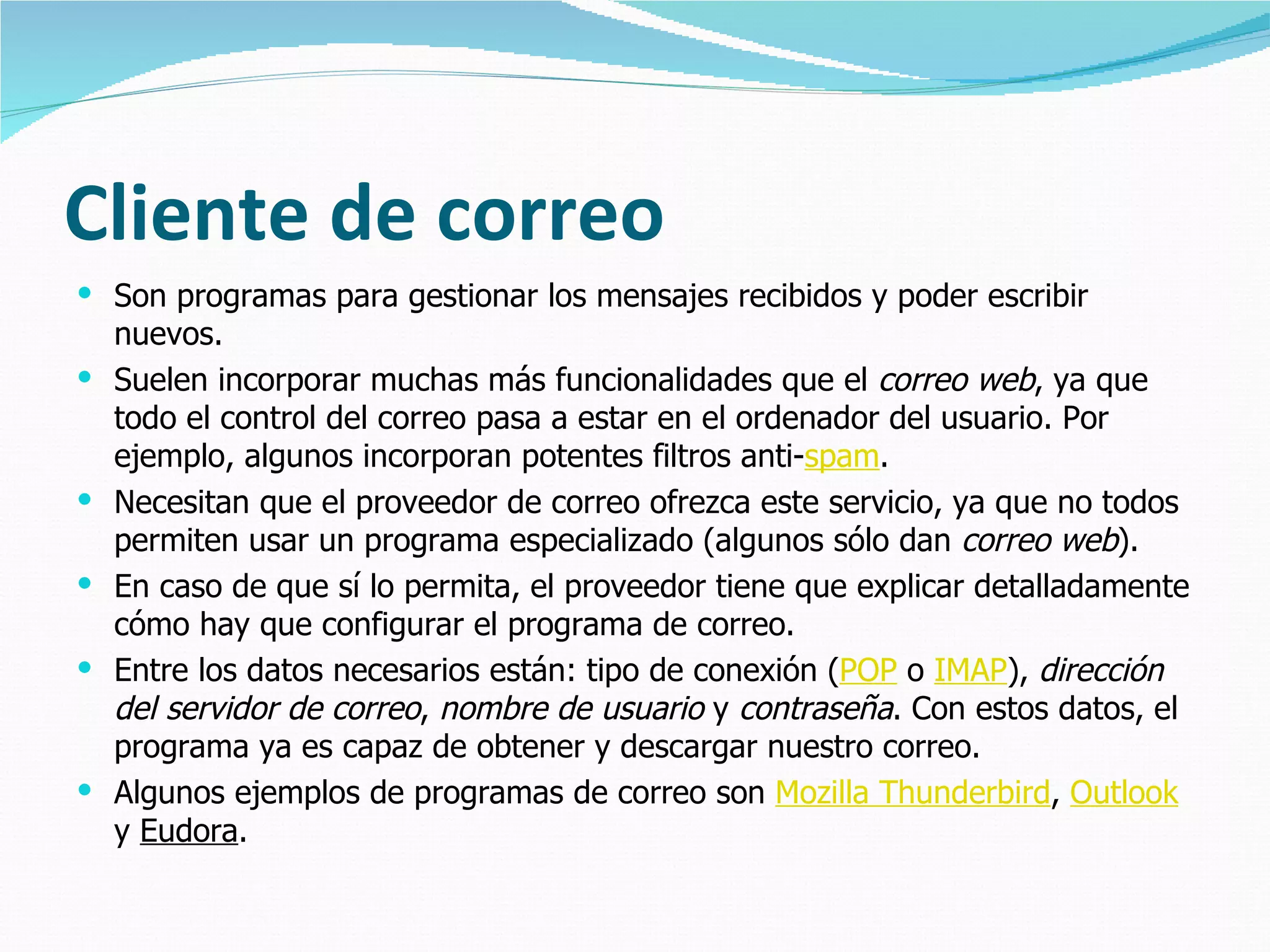 Cliente de correo
 Son programas para gestionar los mensajes recibidos y poder escribir
    nuevos.
   Suelen incorporar muchas más funcionalidades que el correo web, ya que
    todo el control del correo pasa a estar en el ordenador del usuario. Por
    ejemplo, algunos incorporan potentes filtros anti-spam.
   Necesitan que el proveedor de correo ofrezca este servicio, ya que no todos
    permiten usar un programa especializado (algunos sólo dan correo web).
   En caso de que sí lo permita, el proveedor tiene que explicar detalladamente
    cómo hay que configurar el programa de correo.
   Entre los datos necesarios están: tipo de conexión (POP o IMAP), dirección
    del servidor de correo, nombre de usuario y contraseña. Con estos datos, el
    programa ya es capaz de obtener y descargar nuestro correo.
   Algunos ejemplos de programas de correo son Mozilla Thunderbird, Outlook
    y Eudora.
 