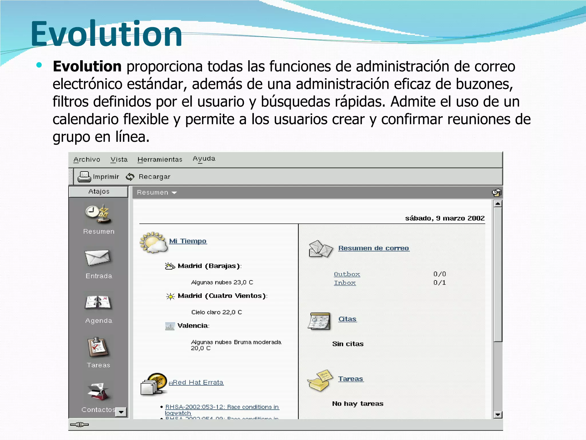 Evolution
 Evolution proporciona todas las funciones de administración de correo
  electrónico estándar, además de una administración eficaz de buzones,
  filtros definidos por el usuario y búsquedas rápidas. Admite el uso de un
  calendario flexible y permite a los usuarios crear y confirmar reuniones de
  grupo en línea.
 