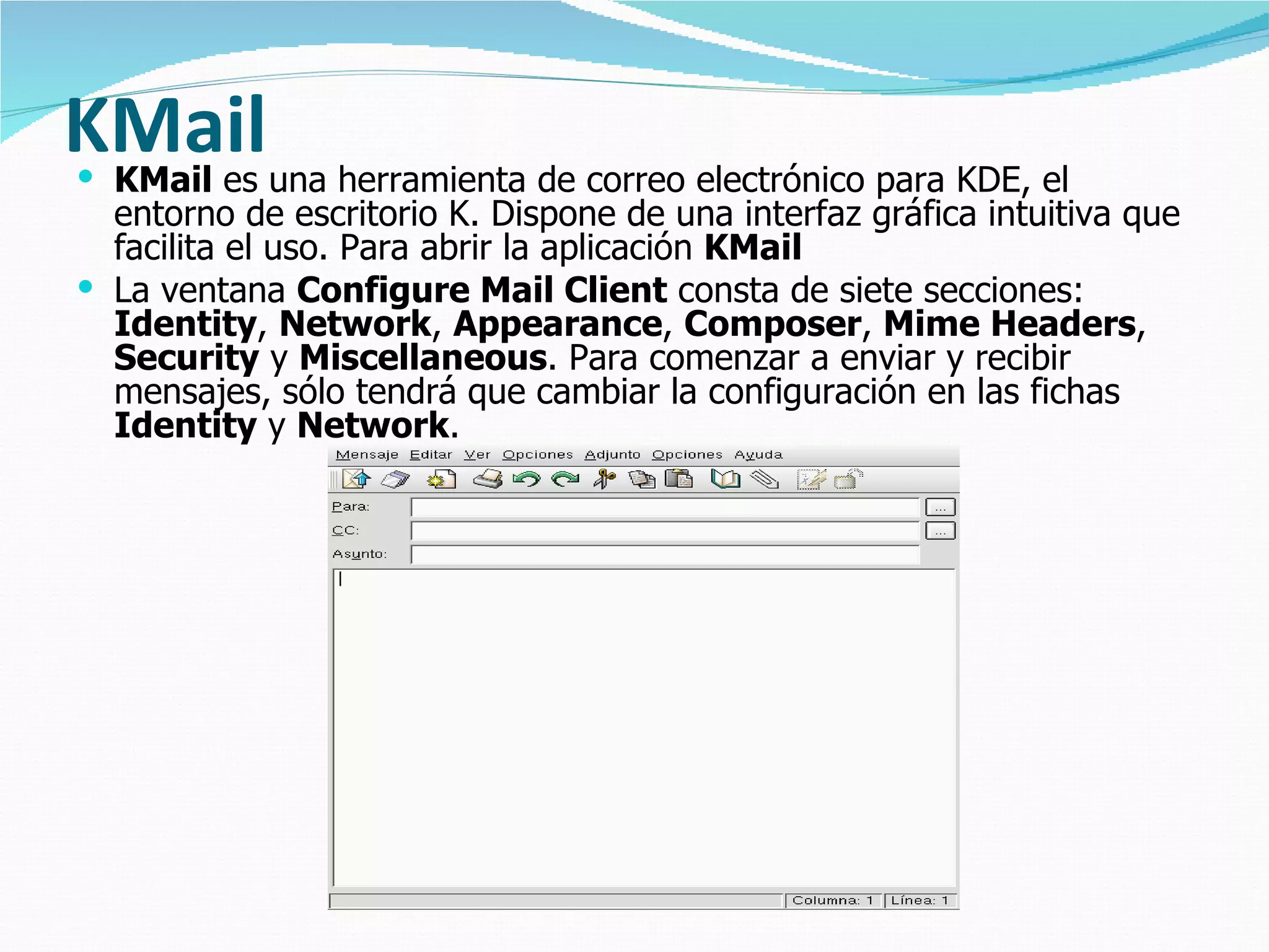 KMailuna herramienta de correo electrónico para KDE, el
KMail es
  entorno de escritorio K. Dispone de una interfaz gráfica intuitiva que
  facilita el uso. Para abrir la aplicación KMail
 La ventana Configure Mail Client consta de siete secciones:
  Identity, Network, Appearance, Composer, Mime Headers,
  Security y Miscellaneous. Para comenzar a enviar y recibir
  mensajes, sólo tendrá que cambiar la configuración en las fichas
  Identity y Network.
 