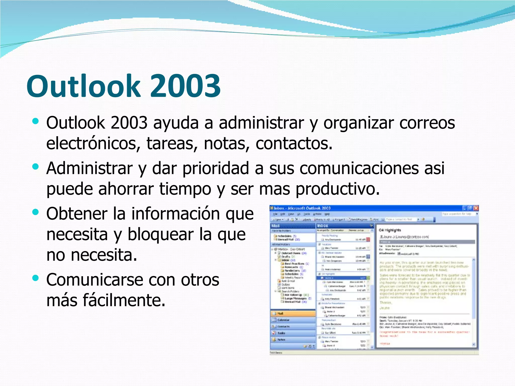 Outlook 2003
 Outlook 2003 ayuda a administrar y organizar correos
  electrónicos, tareas, notas, contactos.
 Administrar y dar prioridad a sus comunicaciones asi
  puede ahorrar tiempo y ser mas productivo.
 Obtener la información que
  necesita y bloquear la que
  no necesita.
 Comunicarse con otros
  más fácilmente.
 